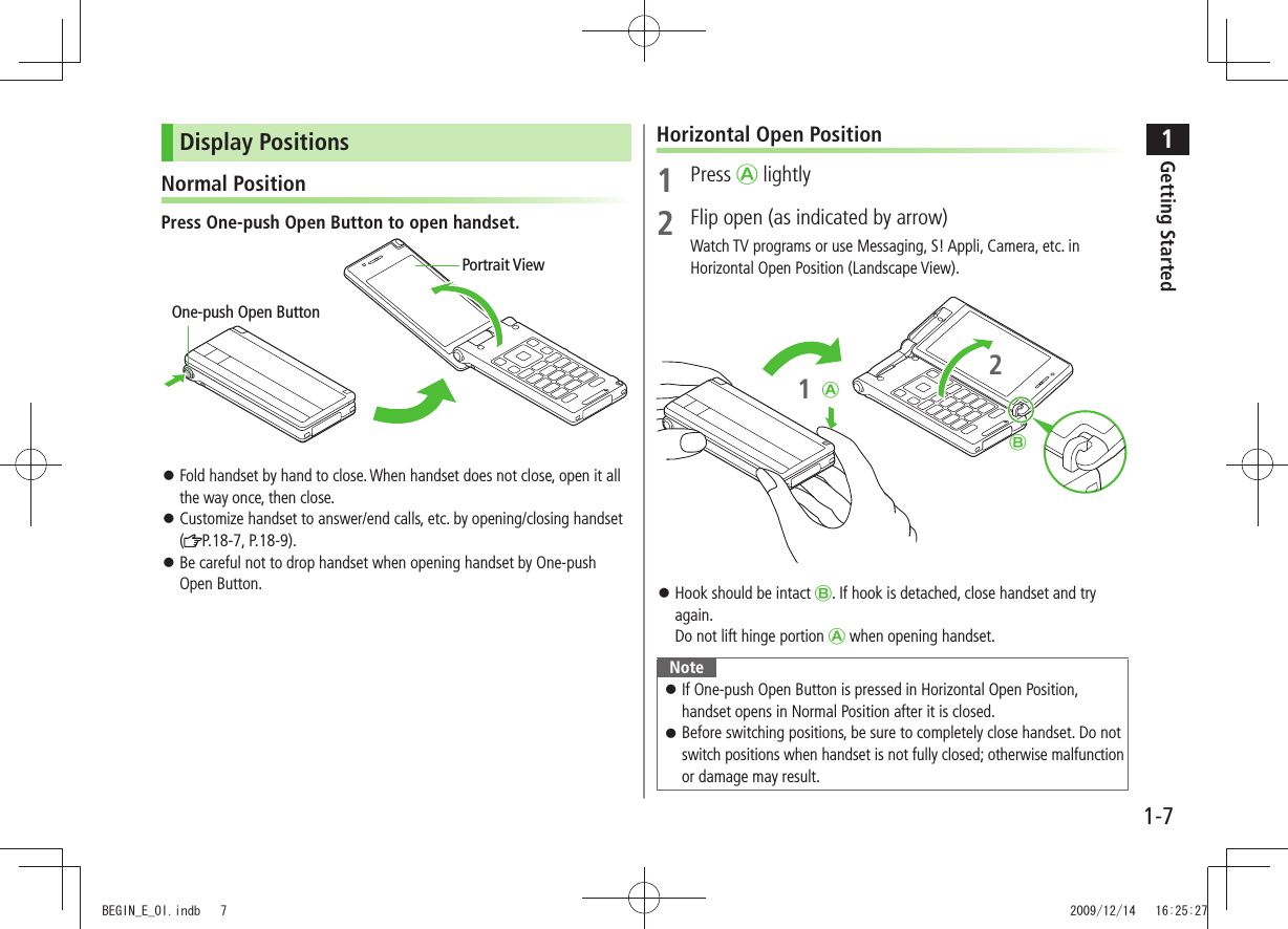 1Getting Started1-7Display PositionsNormal PositionPress One-push Open Button to open handset.Fold handset by hand to close. When handset does not close, open it all the way once, then close.Customize handset to answer/end calls, etc. by opening/closing handset ( P.18-7, P.18-9).Be careful not to drop handset when opening handset by One-push Open Button.One-push Open ButtonPortrait ViewHorizontal Open Position1 Press Ⓐ lightly2 Flip open (as indicated by arrow)Watch TV programs or use Messaging, S! Appli, Camera, etc. in Horizontal Open Position (Landscape View).Hook should be intact Ⓑ. If hook is detached, close handset and try again. Do not lift hinge portion Ⓐ when opening handset.NoteIf One-push Open Button is pressed in Horizontal Open Position, handset opens in Normal Position after it is closed.Before switching positions, be sure to completely close handset. Do not switch positions when handset is not fully closed; otherwise malfunction or damage may result.ⒷⒶ12BEGIN_E_OI.indb 7 2009/12/14 16:25:27