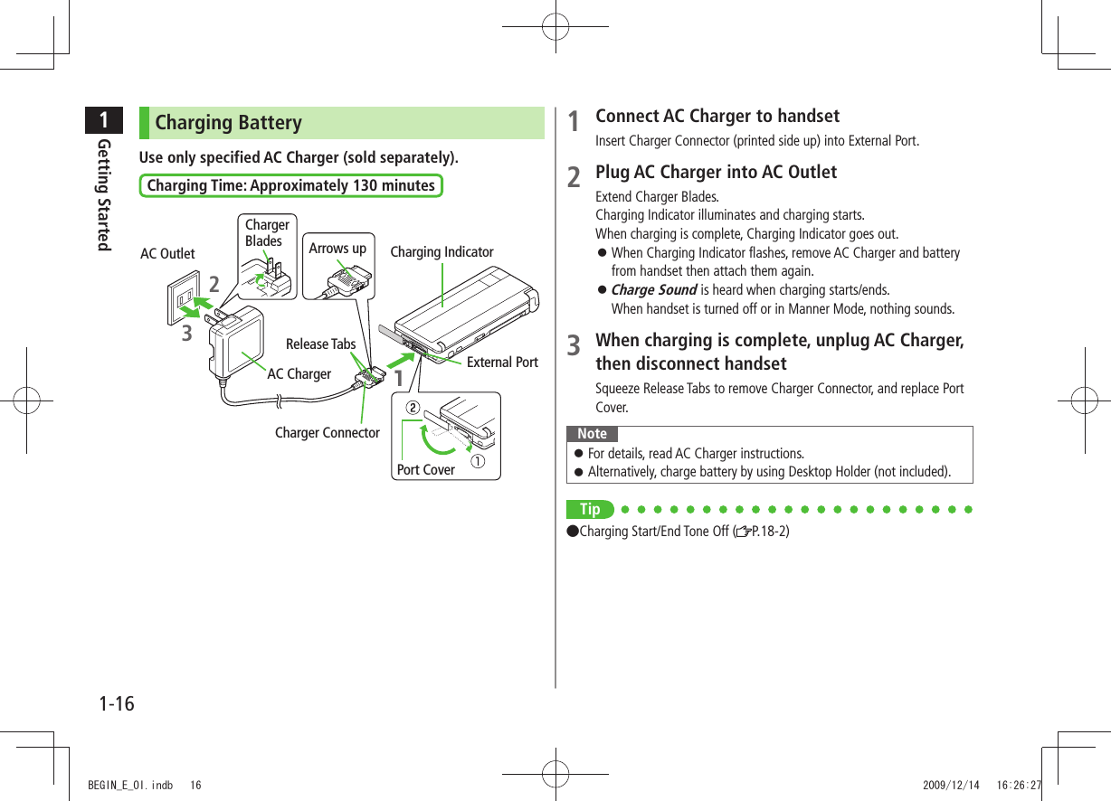 1Getting Started1-161 Connect AC Charger to handsetInsert Charger Connector (printed side up) into External Port.2 Plug AC Charger into AC OutletExtend Charger Blades.Charging Indicator illuminates and charging starts.When charging is complete, Charging Indicator goes out.When Charging Indicator flashes, remove AC Charger and battery from handset then attach them again.Charge Sound is heard when charging starts/ends. When handset is turned off or in Manner Mode, nothing sounds.3 When charging is complete, unplug AC Charger, then disconnect handsetSqueeze Release Tabs to remove Charger Connector, and replace Port Cover.NoteFor details, read AC Charger instructions. Alternatively, charge battery by using Desktop Holder (not included). Tip●Charging Start/End Tone Off ( P.18-2)Charging BatteryUse only specified AC Charger (sold separately).Charging Time: Approximately 130 minutesPort Cover AC OutletChargerBlades23Arrows up1Charging IndicatorRelease TabsAC ChargerCharger ConnectorExternal PortBEGIN_E_OI.indb 16 2009/12/14 16:26:27