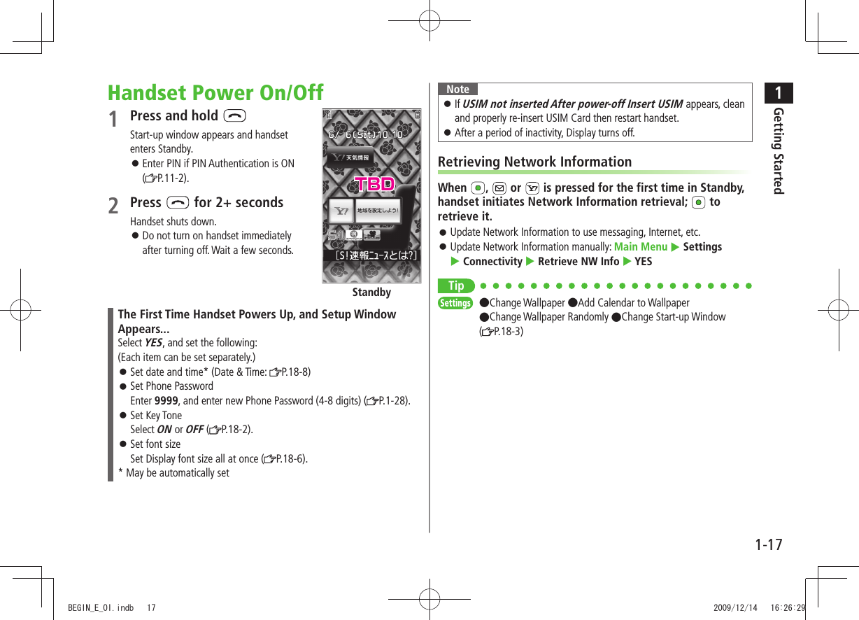 1Getting Started1-17Handset Power On/Off1 Press and hold Start-up window appears and handset enters Standby.Enter PIN if PIN Authentication is ON ( P.11-2).2 Press for 2+ secondsHandset shuts down.Do not turn on handset immediately after turning off. Wait a few seconds.The First Time Handset Powers Up, and Setup Window Appears...Select YES, and set the following:(Each item can be set separately.) Set date and time* (Date & Time: P.18-8) Set Phone Password Enter 9999, and enter new Phone Password (4-8 digits) ( P.1-28). Set Key Tone Select ON or OFF ( P.18-2). Set font size Set Display font size all at once ( P.18-6).* May be automatically setStandbyNoteIf USIM not inserted After power-off Insert USIM appears, clean and properly re-insert USIM Card then restart handset.After a period of inactivity, Display turns off. Retrieving Network InformationWhen , or is pressed for the first time in Standby, handset initiates Network Information retrieval; to retrieve it.Update Network Information to use messaging, Internet, etc. Update Network Information manually: Main Menu Settings Connectivity Retrieve NW Info YESTipSettings ●Change Wallpaper ●Add Calendar to Wallpaper ●Change Wallpaper Randomly ●Change Start-up Window (P.18-3)TBDBEGIN_E_OI.indb 17 2009/12/14 16:26:29