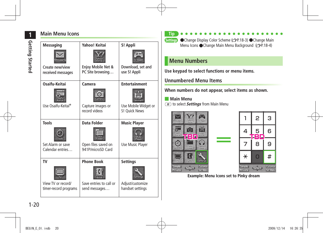 1Getting Started1-20TipSettings ●Change Display Color Scheme ( P.18-3) ●Change Main Menu Icons ●Change Main Menu Background ( P.18-4)Menu NumbersUse keypad to select functions or menu items.Unnumbered Menu ItemsWhen numbers do not appear, select items as shown.Main Menu ■ to select Settings from Main Menu1 2 34 5 67 8 90 #Example: Menu Icons set to Pinky dreamMain Menu IconsMessagingCreate new/view received messagesYahoo! KeitaiEnjoy Mobile Net & PC Site browsing…S! AppliDownload, set and use S! AppliOsaifu-KeitaiUse Osaifu-Keitai®CameraCapture images or record videosEntertainmentUse Mobile Widget or S! Quick NewsToolsSet Alarm or save Calendar entries…Data FolderOpen files saved on 941P/microSD CardMusic PlayerUse Music PlayerTVView TV or record/timer-record programsPhone BookSave entries to call or send messages…SettingsAdjust/customize handset settingsTBD TBDBEGIN_E_OI.indb 20 2009/12/14 16:26:35