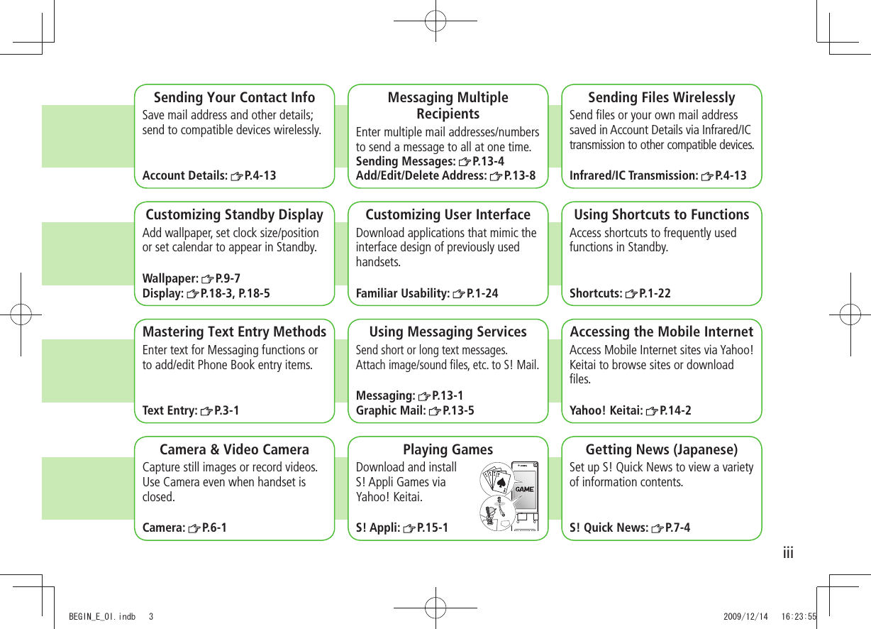 iiiCamera & Video CameraCapture still images or record videos. Use Camera even when handset is closed.Camera: P.6-1Sending Your Contact InfoSave mail address and other details; send to compatible devices wirelessly.Account Details: P.4-13Messaging Multiple RecipientsEnter multiple mail addresses/numbers to send a message to all at one time.Sending Messages: P.13-4Add/Edit/Delete Address: P.13-8Sending Files WirelesslySend files or your own mail address saved in Account Details via Infrared/IC transmission to other compatible devices.Infrared/IC Transmission: P.4-13Customizing Standby DisplayAdd wallpaper, set clock size/position or set calendar to appear in Standby.Wallpaper: P.9-7Display: P.18-3, P.18-5Customizing User InterfaceDownload applications that mimic the interface design of previously used handsets.Familiar Usability: P.1-24Using Shortcuts to FunctionsAccess shortcuts to frequently used functions in Standby.Shortcuts: P.1-22Mastering Text Entry MethodsEnter text for Messaging functions or to add/edit Phone Book entry items.Text Entry: P.3-1Using Messaging ServicesSend short or long text messages. Attach image/sound files, etc. to S! Mail.Messaging: P.13-1Graphic Mail: P.13-5Accessing the Mobile InternetAccess Mobile Internet sites via Yahoo! Keitai to browse sites or download files.Yahoo! Keitai: P.14-2Playing GamesDownload and install S! Appli Games via Yahoo! Keitai.S! Appli: P.15-1Getting News (Japanese)Set up S! Quick News to view a variety of information contents.S! Quick News: P.7-4BEGIN_E_OI.indb 3 2009/12/14 16:23:55