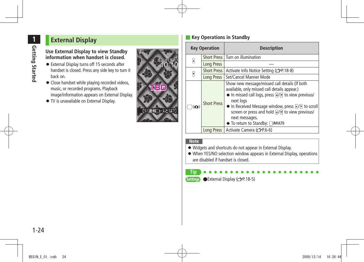 1Getting Started1-24Key Operations in Standby ■Key Operation DescriptionShort Press Turn on illuminationLong Press —Short Press Activate Info Notice Setting ( P.18-8)Long Press Set/Cancel Manner ModeShort PressShow new message/missed call details (If both available, only missed call details appear.)In missed call logs, press / to view previous/next logsIn Received Message window, press / to scroll screen or press and hold / to view previous/next messages.To return to Standby: (MULTI)Long Press Activate Camera ( P.6-6)NoteWidgets and shortcuts do not appear in External Display. When YES/NO selection window appears in External Display, operations are disabled if handset is closed.TipSettings ●External Display ( P.18-5)External DisplayUse External Display to view Standby information when handset is closed.External Display turns off 15 seconds after handset is closed. Press any side key to turn it back on.Close handset while playing recorded videos, music, or recorded programs. Playback image/information appears on External Display.TV is unavailable on External Display. TBDBEGIN_E_OI.indb 24 2009/12/14 16:26:44