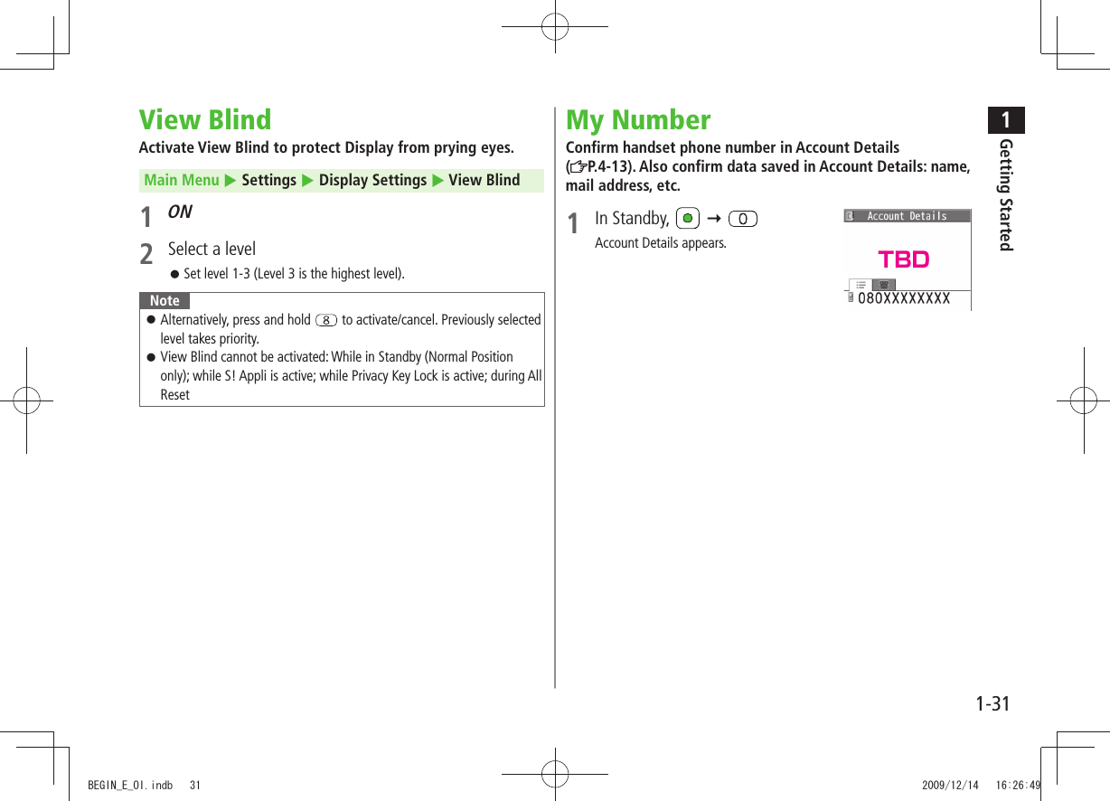 1Getting Started1-31View BlindActivate View Blind to protect Display from prying eyes. Main Menu Settings Display Settings View Blind1 ON2 Select a levelSet level 1-3 (Level 3 is the highest level). NoteAlternatively, press and hold to activate/cancel. Previously selected level takes priority.View Blind cannot be activated: While in Standby (Normal Position only); while S! Appli is active; while Privacy Key Lock is active; during All ResetMy NumberConfirm handset phone number in Account Details (P.4-13). Also confirm data saved in Account Details: name, mail address, etc.1 In Standby, Account Details appears. TBDBEGIN_E_OI.indb 31 2009/12/14 16:26:49