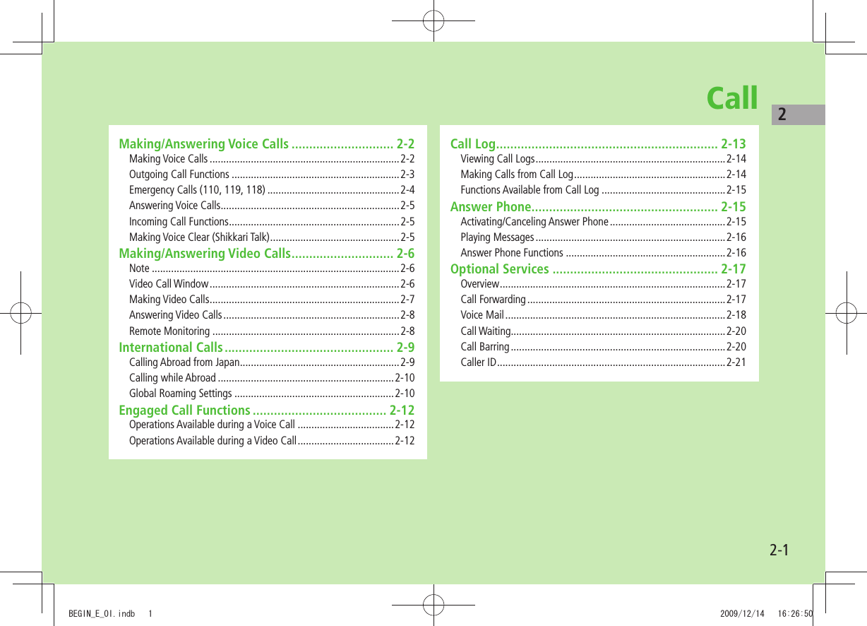 22-1CallMaking/Answering Voice Calls ............................. 2-2Making Voice Calls .....................................................................2-2Outgoing Call Functions .............................................................2-3Emergency Calls (110, 119, 118) ................................................2-4Answering Voice Calls .................................................................2-5Incoming Call Functions ..............................................................2-5Making Voice Clear (Shikkari Talk) ...............................................2-5Making/Answering Video Calls ............................. 2-6Note ..........................................................................................2-6Video Call Window .....................................................................2-6Making Video Calls .....................................................................2-7Answering Video Calls ................................................................2-8Remote Monitoring ....................................................................2-8International Calls ................................................ 2-9Calling Abroad from Japan ..........................................................2-9Calling while Abroad ................................................................2-10Global Roaming Settings ..........................................................2-10Engaged Call Functions ...................................... 2-12Operations Available during a Voice Call ...................................2-12Operations Available during a Video Call ...................................2-12Call Log ............................................................... 2-13Viewing Call Logs .....................................................................2-14Making Calls from Call Log .......................................................2-14Functions Available from Call Log .............................................2-15Answer Phone..................................................... 2-15Activating/Canceling Answer Phone ..........................................2-15Playing Messages .....................................................................2-16Answer Phone Functions ..........................................................2-16Optional Services ............................................... 2-17Overview .................................................................................. 2-17Call Forwarding ........................................................................2-17Voice Mail ................................................................................2-18Call Waiting..............................................................................2-20Call Barring ..............................................................................2-20Caller ID ...................................................................................2-21BEGIN_E_OI.indb 1 2009/12/14 16:26:50