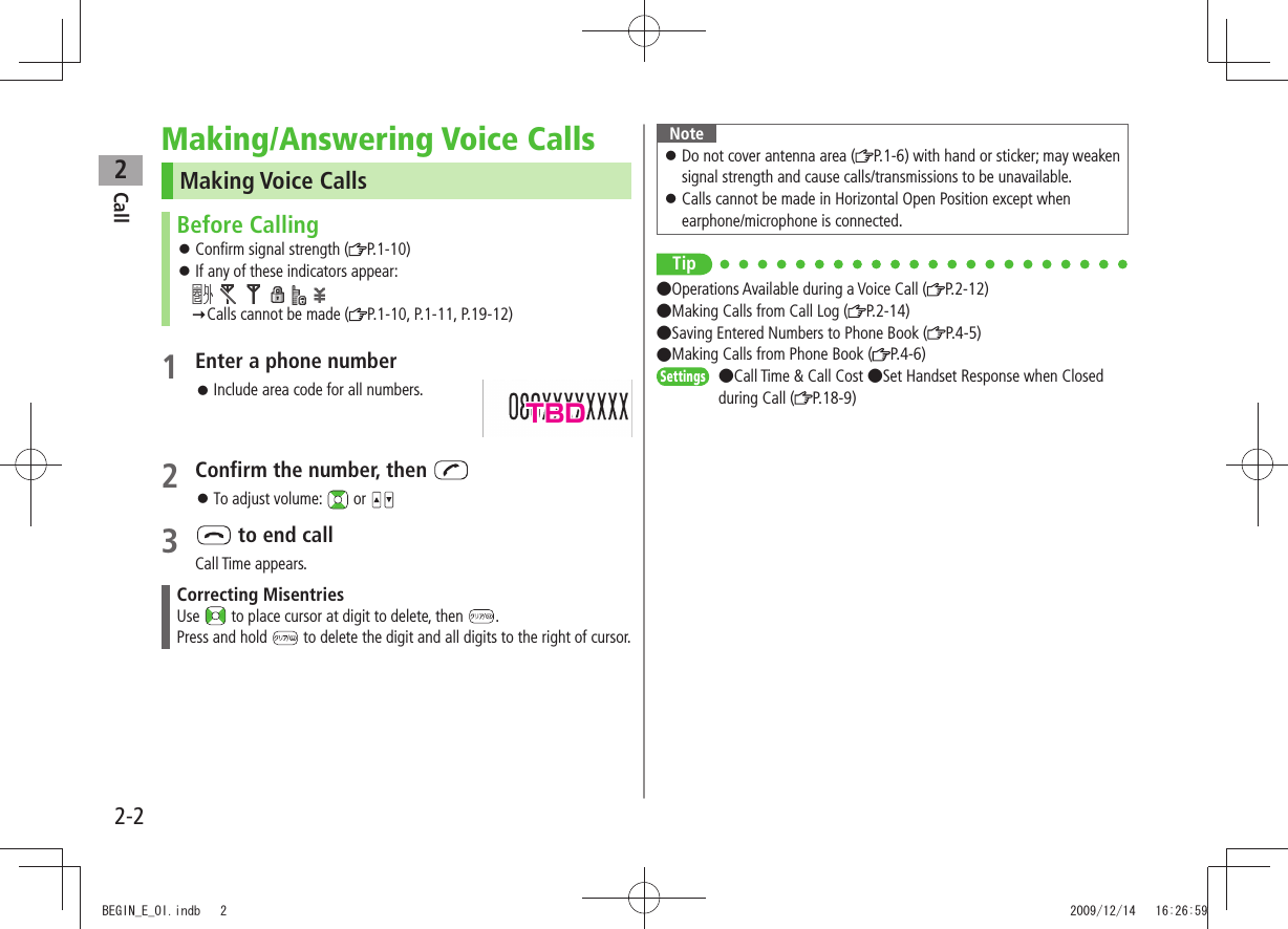 Call22-2Making/Answering Voice CallsMaking Voice CallsBefore CallingConfirm signal strength ( P.1-10)If any of these indicators appear: Calls cannot be made ( P.1-10, P.1-11, P.19-12)1 Enter a phone number Include area code for all numbers.2 Confirm the number, then To adjust volume: or 3 to end callCall Time appears.Correcting MisentriesUse to place cursor at digit to delete, then .Press and hold to delete the digit and all digits to the right of cursor.NoteDo not cover antenna area ( P.1-6) with hand or sticker; may weaken signal strength and cause calls/transmissions to be unavailable.Calls cannot be made in Horizontal Open Position except when earphone/microphone is connected.Tip●Operations Available during a Voice Call ( P.2-12) ●Making Calls from Call Log ( P.2-14) ●Saving Entered Numbers to Phone Book ( P.4-5) ●Making Calls from Phone Book ( P.4-6)Settings ●Call Time & Call Cost ●Set Handset Response when Closed during Call ( P.18-9)TBDBEGIN_E_OI.indb 2 2009/12/14 16:26:59