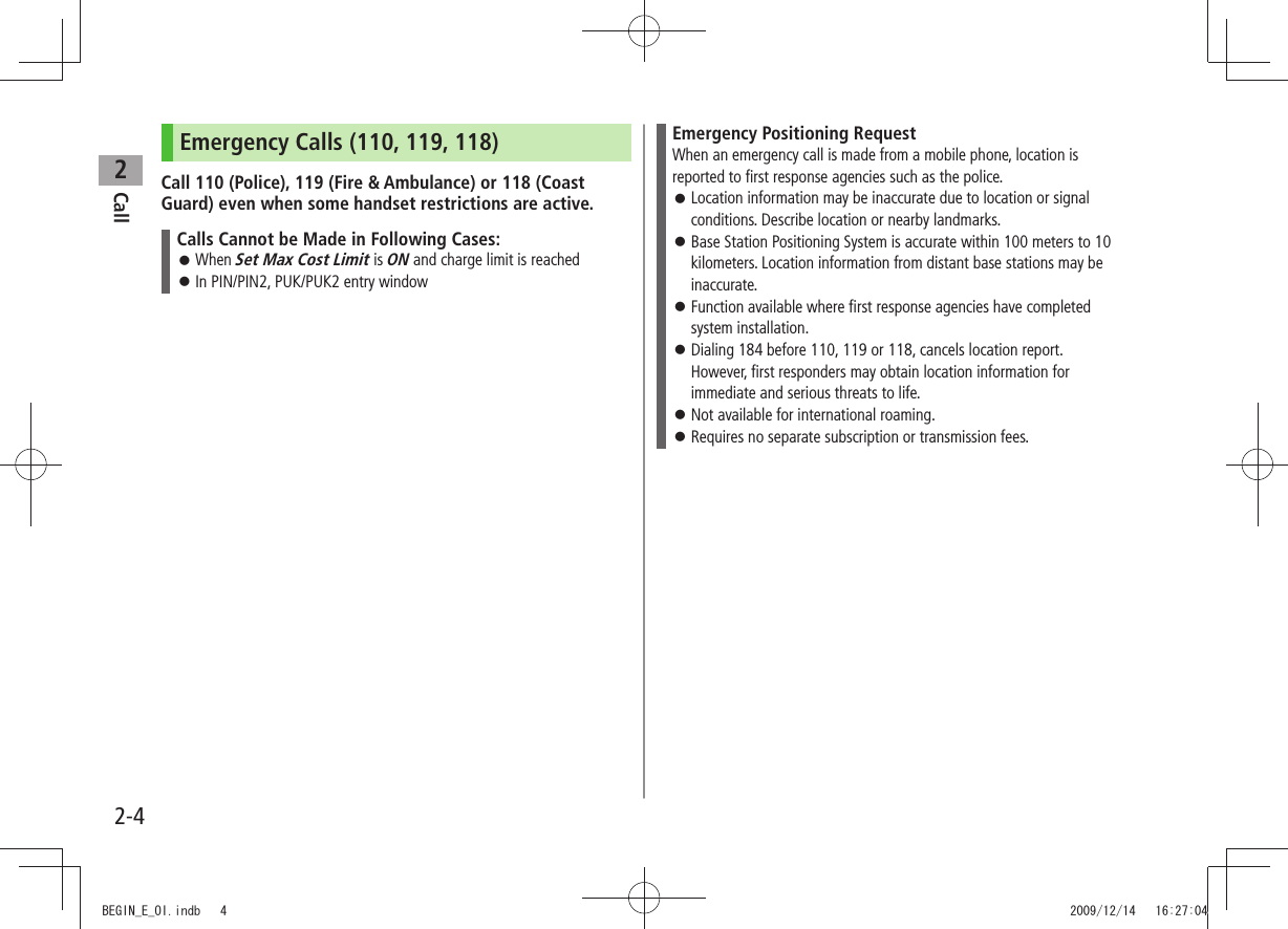 Call22-4Emergency Calls (110, 119, 118)Call 110 (Police), 119 (Fire & Ambulance) or 118 (Coast Guard) even when some handset restrictions are active.Calls Cannot be Made in Following Cases:When Set Max Cost Limit is ON and charge limit is reachedIn PIN/PIN2, PUK/PUK2 entry window Emergency Positioning RequestWhen an emergency call is made from a mobile phone, location is reported to first response agencies such as the police.Location information may be inaccurate due to location or signal conditions. Describe location or nearby landmarks.Base Station Positioning System is accurate within 100 meters to 10 kilometers. Location information from distant base stations may be inaccurate.Function available where first response agencies have completed system installation.Dialing 184 before 110, 119 or 118, cancels location report. However, first responders may obtain location information for immediate and serious threats to life.Not available for international roaming. Requires no separate subscription or transmission fees. BEGIN_E_OI.indb 4 2009/12/14 16:27:04