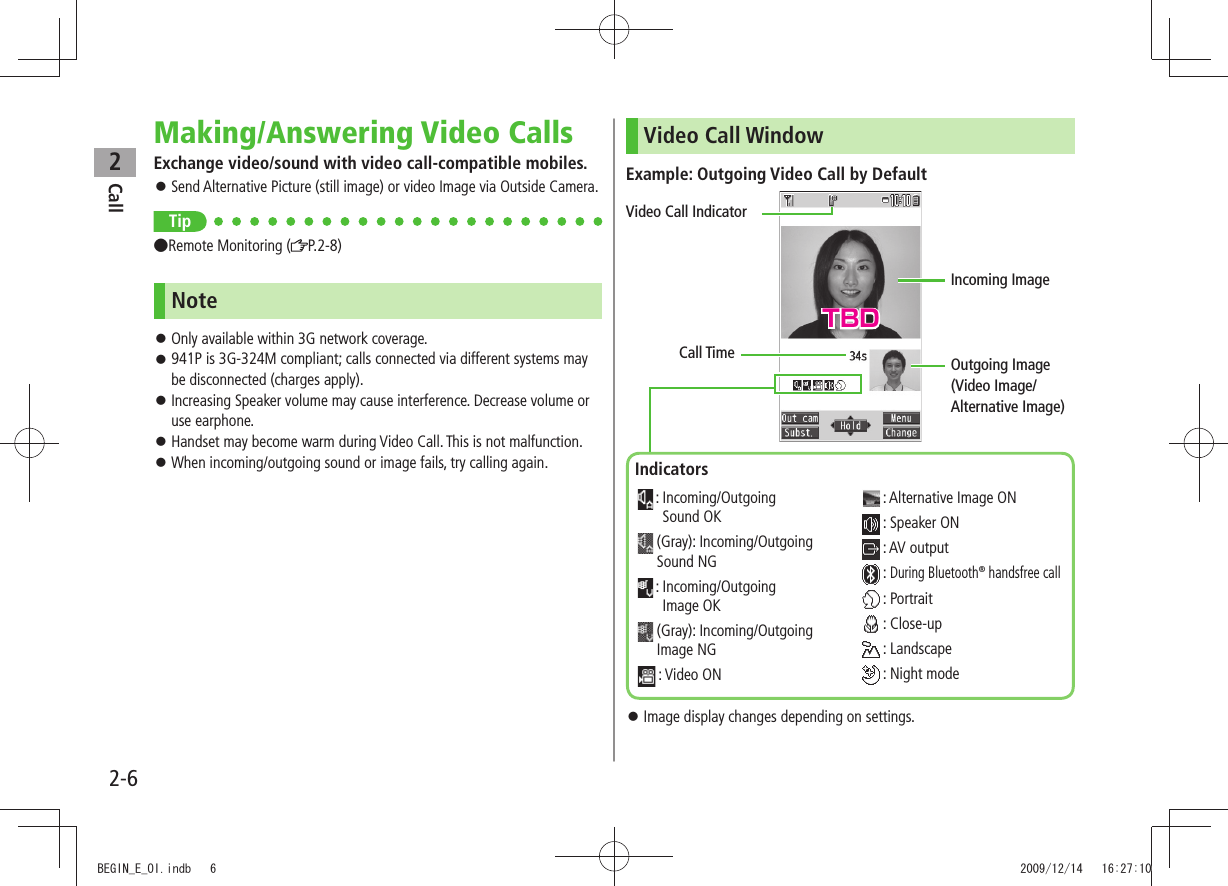 Call22-6Making/Answering Video CallsExchange video/sound with video call-compatible mobiles.Send Alternative Picture (still image) or video Image via Outside Camera. Tip●Remote Monitoring ( P.2-8)NoteOnly available within 3G network coverage. 941P is 3G-324M compliant; calls connected via different systems may be disconnected (charges apply).Increasing Speaker volume may cause interference. Decrease volume or use earphone.Handset may become warm during Video Call. This is not malfunction. When incoming/outgoing sound or image fails, try calling again. Video Call WindowExample: Outgoing Video Call by DefaultImage display changes depending on settings. Call TimeVideo Call IndicatorIncoming ImageOutgoing Image (Video Image/Alternative Image)Indicators : Incoming/Outgoing Sound OK (Gray): Incoming/Outgoing Sound NG : Incoming/Outgoing Image OK (Gray): Incoming/Outgoing Image NG : Video ON : Alternative Image ON : Speaker ON : AV output : During Bluetooth® handsfree call : Portrait : Close-up : Landscape : Night modeTBDBEGIN_E_OI.indb 6 2009/12/14 16:27:10