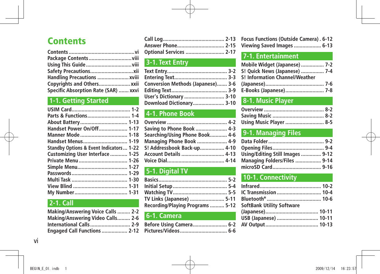 viContents ..............................................viPackage Contents ..............................viiiUsing This Guide ................................viiiSafety Precautions ..............................xiiHandling Precautions ...................... xviiiCopyrights and Others...................... xxiiSpecific Absorption Rate (SAR) ....... xxvi1-1. Getting StartedUSIM Card ......................................... 1-2Parts & Functions .............................. 1-4About Battery ................................. 1-13Handset Power On/Off .................... 1-17Manner Mode ................................. 1-18Handset Menus ............................... 1-19Standby Options & Event Indicators ... 1-22Customizing User Interface ............ 1-25Private Menu .................................. 1-26Simple Menu ................................... 1-27Passwords ....................................... 1-29Multi Task ....................................... 1-30View Blind ...................................... 1-31My Number ..................................... 1-312-1. CallMaking/Answering Voice Calls ......... 2-2Making/Answering Video Calls ......... 2-6International Calls ............................ 2-9Engaged Call Functions .................. 2-12Call Log ........................................... 2-13Answer Phone................................. 2-15Optional Services ........................... 2-173-1. Text EntryText Entry .......................................... 3-2Entering Text ..................................... 3-3Conversion Methods (Japanese) ....... 3-6Editing Text ....................................... 3-9User's Dictionary ............................ 3-10Download Dictionary ...................... 3-104-1. Phone BookOverview .......................................... 4-2Saving to Phone Book ...................... 4-3Searching/Using Phone Book ............ 4-6Managing Phone Book ..................... 4-9S! Addressbook Back-up................. 4-10Account Details .............................. 4-13Voice Dial ........................................ 4-145-1. Digital TVBasics ................................................ 5-2Initial Setup ...................................... 5-4Watching TV ...................................... 5-5TV Links (Japanese) ........................ 5-11Recording/Playing Programs .......... 5-126-1. CameraBefore Using Camera ........................ 6-2Pictures/Videos ................................. 6-6Focus Functions (Outside Camera) . 6-12Viewing Saved Images ................... 6-137-1. EntertainmentMobile Widget (Japanese) ................ 7-2S! Quick News (Japanese) ................ 7-4S! Information Channel/Weather (Japanese) ......................................... 7-6E-Books (Japanese) ........................... 7-88-1. Music PlayerOverview .......................................... 8-2Saving Music .................................... 8-2Using Music Player ........................... 8-59-1. Managing FilesData Folder ....................................... 9-2Opening Files .................................... 9-4Using/Editing Still Images .............. 9-12Managing Folders/Files .................. 9-14microSD Card .................................. 9-1610-1. ConnectivityInfrared ........................................... 10-2IC Transmission ............................... 10-4Bluetooth® ...................................... 10-6SoftBank Utility Software (Japanese) ..................................... 10-11USB (Japanese) ............................. 10-11AV Output ..................................... 10-13ContentsBEGIN_E_OI.indb 1 2009/12/14 16:23:57