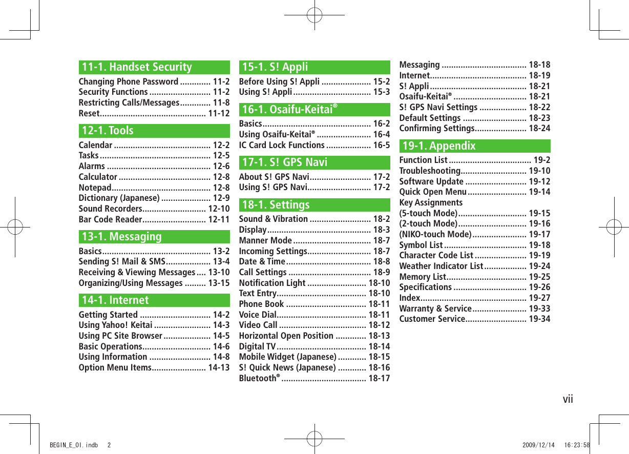 vii11-1. Handset SecurityChanging Phone Password ............. 11-2Security Functions .......................... 11-2Restricting Calls/Messages ............. 11-8Reset ............................................. 11-1212-1. ToolsCalendar ......................................... 12-2Tasks ............................................... 12-5Alarms ............................................ 12-6Calculator ....................................... 12-8Notepad .......................................... 12-8Dictionary (Japanese) ..................... 12-9Sound Recorders ........................... 12-10Bar Code Reader ........................... 12-1113-1. MessagingBasics .............................................. 13-2Sending S! Mail & SMS ................... 13-4Receiving & Viewing Messages .... 13-10Organizing/Using Messages ......... 13-1514-1. InternetGetting Started .............................. 14-2Using Yahoo! Keitai ........................ 14-3Using PC Site Browser .................... 14-5Basic Operations ............................. 14-6Using Information .......................... 14-8Option Menu Items ....................... 14-1315-1. S! AppliBefore Using S! Appli ..................... 15-2Using S! Appli ................................. 15-316-1. Osaifu-Keitai®Basics .............................................. 16-2Using Osaifu-Keitai® ....................... 16-4IC Card Lock Functions ................... 16-517-1. S! GPS NaviAbout S! GPS Navi .......................... 17-2Using S! GPS Navi........................... 17-218-1. SettingsSound & Vibration .......................... 18-2Display ............................................ 18-3Manner Mode ................................. 18-7Incoming Settings........................... 18-7Date & Time .................................... 18-8Call Settings ................................... 18-9Notification Light ......................... 18-10Text Entry ...................................... 18-10Phone Book .................................. 18-11Voice Dial ...................................... 18-11Video Call ..................................... 18-12Horizontal Open Position ............. 18-13Digital TV ...................................... 18-14Mobile Widget (Japanese) ............ 18-15S! Quick News (Japanese) ............ 18-16Bluetooth® .................................... 18-17Messaging .................................... 18-18Internet ......................................... 18-19S! Appli ......................................... 18-21Osaifu-Keitai® ............................... 18-21S! GPS Navi Settings .................... 18-22Default Settings ........................... 18-23Confirming Settings ...................... 18-2419-1. AppendixFunction List ................................... 19-2Troubleshooting ............................ 19-10Software Update .......................... 19-12Quick Open Menu ......................... 19-14Key Assignments (5-touch Mode) ............................. 19-15(2-touch Mode) ............................. 19-16(NIKO-touch Mode) ....................... 19-17Symbol List ................................... 19-18Character Code List ...................... 19-19Weather Indicator List .................. 19-24Memory List .................................. 19-25Specifications ............................... 19-26Index ............................................. 19-27Warranty & Service ....................... 19-33Customer Service.......................... 19-34BEGIN_E_OI.indb 2 2009/12/14 16:23:58