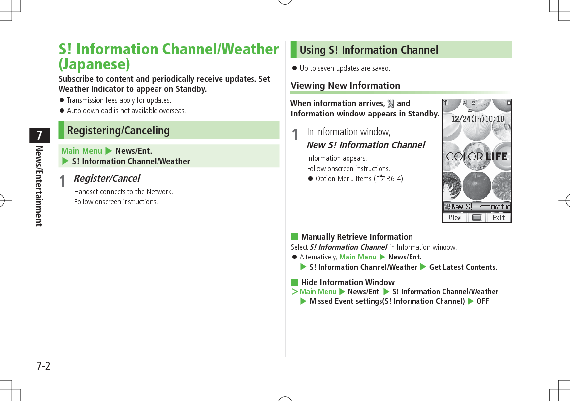7-2News/Entertainment7S! Information Channel/Weather (Japanese)Subscribe to content and periodically receive updates. Set Weather Indicator to appear on Standby. Transmission fees apply for updates. Auto download is not available overseas.Registering/CancelingMain Menu 4 News/Ent. 4 S! Information Channel/Weather1 Register/CancelHandset connects to the Network.Follow onscreen instructions.Using S! Information Channel Up to seven updates are saved.Viewing New InformationWhen information arrives, and Information window appears in Standby.1 In Information window, New S! Information ChannelInformation appears.Follow onscreen instructions. Option Menu Items (ZP.6-4) Manually Retrieve InformationSelect S! Information Channel in Information window. Alternatively, Main Menu 4 News/Ent. 4 S! Information Channel/Weather 4 Get Latest Contents. Hide Information Window >Main Menu 4 News/Ent. 4 S! Information Channel/Weather 4 Missed Event settings(S! Information Channel) 4 OFF