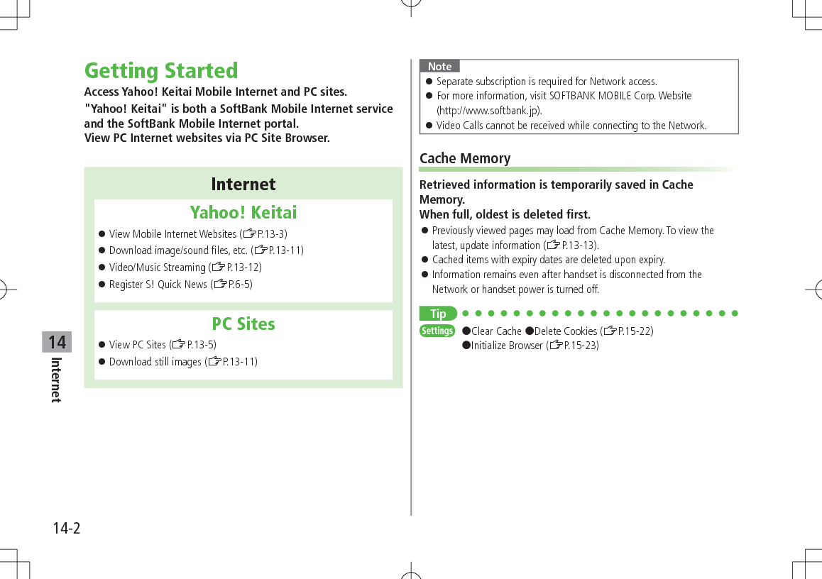 14-2Internet14Getting StartedAccess Yahoo! Keitai Mobile Internet and PC sites."Yahoo! Keitai" is both a SoftBank Mobile Internet service and the SoftBank Mobile Internet portal. View PC Internet websites via PC Site Browser.InternetYahoo! Keitai View Mobile Internet Websites (ZP.13-3) Download image/sound files, etc. (ZP.13-11) Video/Music Streaming (ZP.13-12) Register S! Quick News (ZP.6-5)PC Sites View PC Sites (ZP.13-5) Download still images (ZP.13-11)Note Separate subscription is required for Network access. For more information, visit SOFTBANK MOBILE Corp. Website (http://www.softbank.jp). Video Calls cannot be received while connecting to the Network.Cache MemoryRetrieved information is temporarily saved in Cache Memory. When full, oldest is deleted first. Previously viewed pages may load from Cache Memory. To view the latest, update information (ZP.13-13). Cached items with expiry dates are deleted upon expiry. Information remains even after handset is disconnected from the Network or handset power is turned off.TipSettings #Clear Cache #Delete Cookies (ZP.15-22) #Initialize Browser (ZP.15-23)