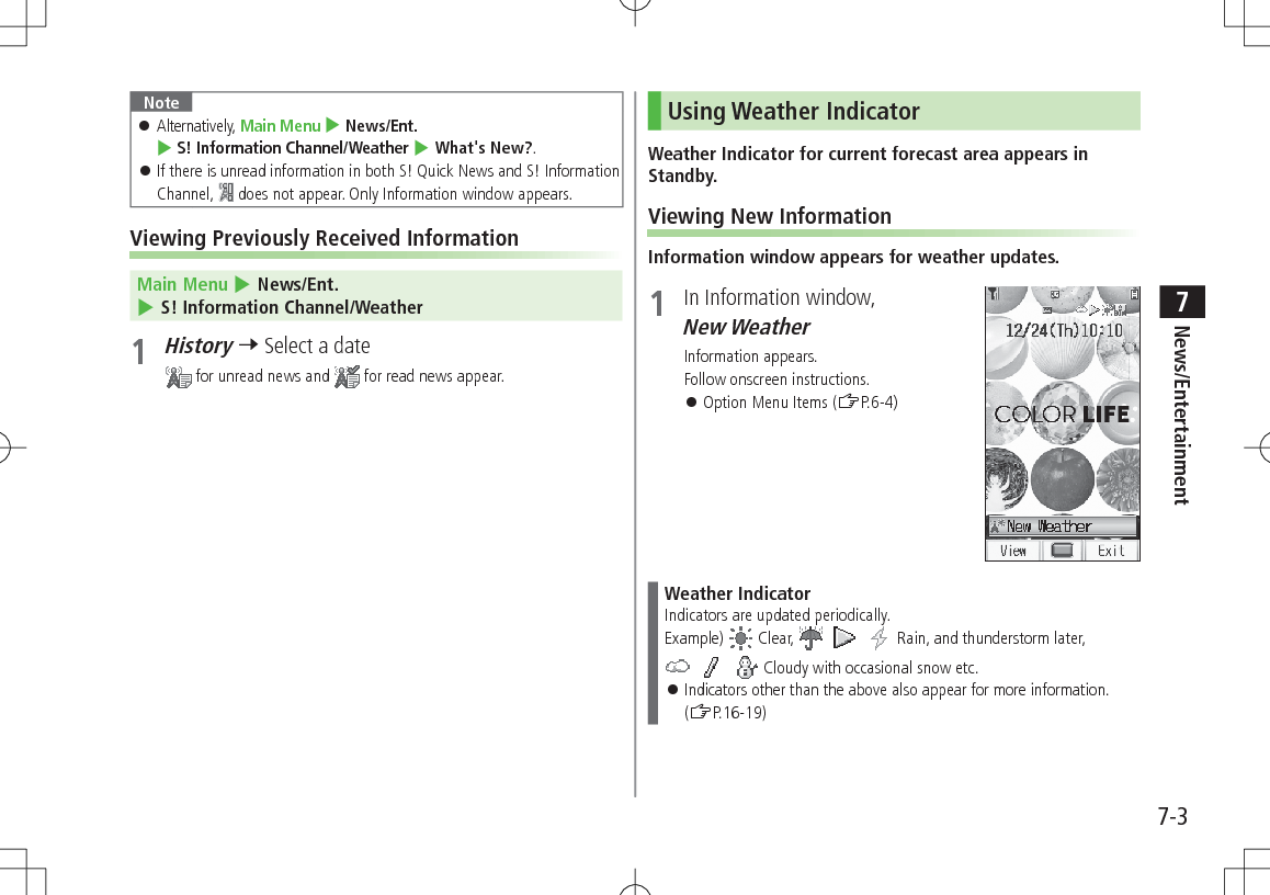 7-3News/Entertainment7Note Alternatively, Main Menu 4 News/Ent. 4 S! Information Channel/Weather 4 What's New?. If there is unread information in both S! Quick News and S! Information Channel, does not appear. Only Information window appears.Viewing Previously Received Information Main Menu 4 News/Ent. 4 S! Information Channel/Weather1 History 7 Select a date for unread news and for read news appear.Using Weather IndicatorWeather Indicator for current forecast area appears in Standby.Viewing New InformationInformation window appears for weather updates.1 In Information window, New Weather Information appears.Follow onscreen instructions. Option Menu Items (ZP.6-4)Weather IndicatorIndicators are updated periodically.Example) Clear, Rain, and thunderstorm later, Cloudy with occasional snow etc. Indicators other than the above also appear for more information. (ZP.16-19)