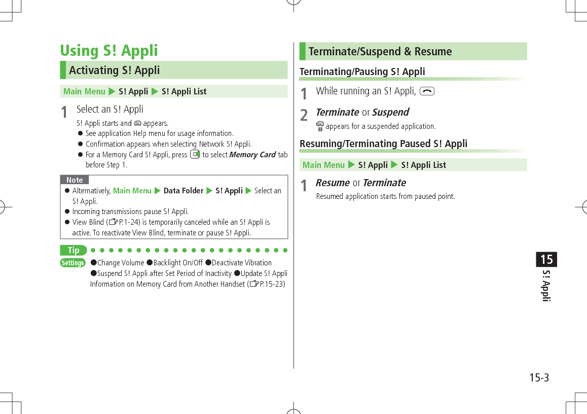 15-3S! Appli15Using S! AppliActivating S! AppliMain Menu 4 S! Appli 4 S! Appli List1 Select an S! AppliS! Appli starts and appears. See application Help menu for usage information. Confirmation appears when selecting Network S! Appli. For a Memory Card S! Appli, press to select Memory Card tab before Step 1.Note Alternatively, Main Menu 4 Data Folder 4 S! Appli 4 Select an S! Appli. Incoming transmissions pause S! Appli. View Blind (ZP.1-24) is temporarily canceled while an S! Appli is active. To reactivate View Blind, terminate or pause S! Appli.TipSettings #Change Volume #Backlight On/Off #Deactivate Vibration #Suspend S! Appli after Set Period of Inactivity #Update S! Appli Information on Memory Card from Another Handset (ZP.15-23)Terminate/Suspend & ResumeTerminating/Pausing S! Appli1 While running an S! Appli, L2 Terminate or Suspend appears for a suspended application.Resuming/Terminating Paused S! AppliMain Menu 4 S! Appli 4 S! Appli List1 Resume or TerminateResumed application starts from paused point.