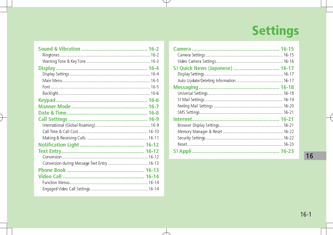 16-116SettingsSound & Vibration .............................................. 16-2Ringtones .................................................................................16-2Warning Tone & Key Tone .........................................................16-3Display ................................................................ 16-4Display Settings ........................................................................16-4Main Menu ..............................................................................16-5Font .........................................................................................16-5Backlight ..................................................................................16-6Keypad ................................................................ 16-6Manner Mode ..................................................... 16-7Date & Time ........................................................ 16-8Call Settings ....................................................... 16-9International (Global Roaming) .................................................16-9Call Time & Call Cost ..............................................................16-10Making & Receiving Calls .......................................................16-11Notification Light ............................................. 16-12Text Entry .......................................................... 16-12Conversion .............................................................................16-12Conversion during Message Text Entry ....................................16-13Phone Book ...................................................... 16-13Video Call ......................................................... 16-14Function Menus ......................................................................16-14Engaged Video Call Settings ...................................................16-14Camera ............................................................. 16-15Camera Settings .....................................................................16-15Video Camera Settings............................................................16-16S! Quick News (Japanese) ................................ 16-17Display Settings ......................................................................16-17Auto Update/Deleting Information ..........................................16-17Messaging ........................................................ 16-18Universal Settings ...................................................................16-18S! Mail Settings ......................................................................16-19Feeling Mail Settings ..............................................................16-20SMS Settings ..........................................................................16-21Internet ............................................................. 16-21Browser Display Settings .........................................................16-21Memory Manager & Reset ......................................................16-22Security Settings .....................................................................16-22Reset......................................................................................16-23S! Appli ............................................................. 16-23