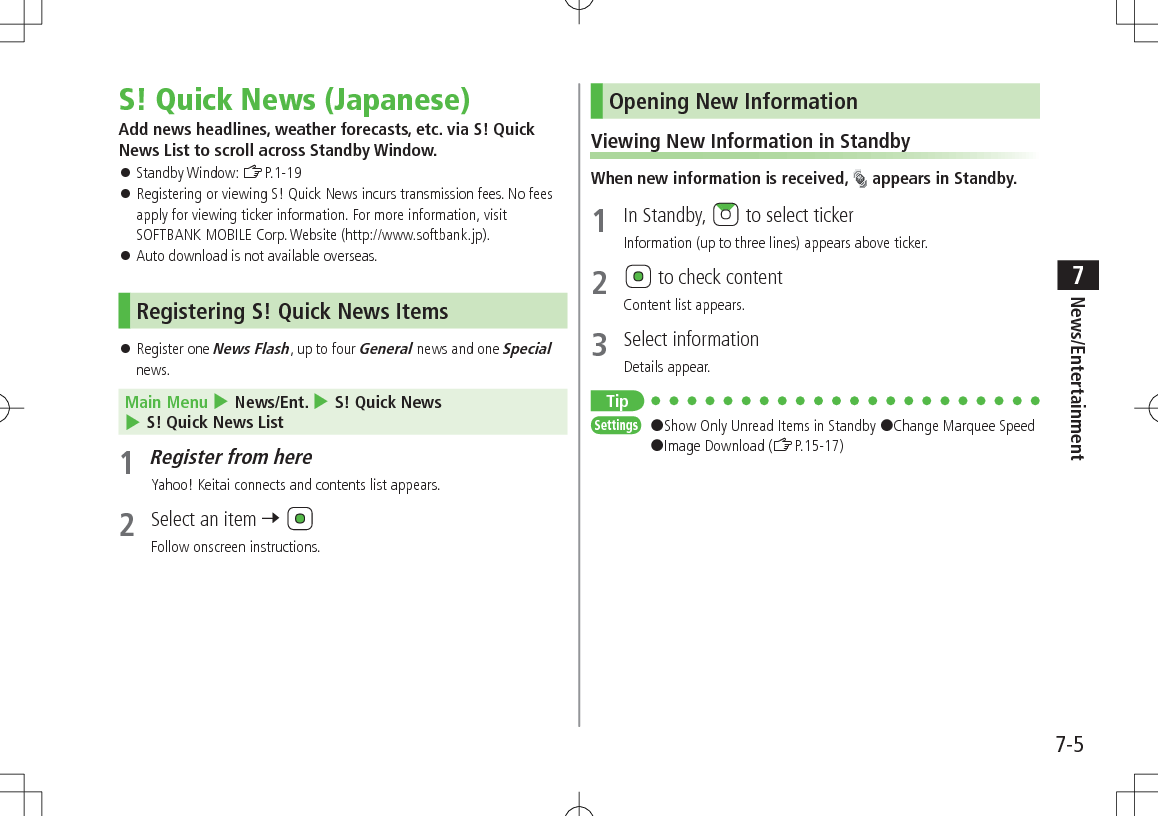 7-5News/Entertainment7S! Quick News (Japanese)Add news headlines, weather forecasts, etc. via S! Quick News List to scroll across Standby Window. Standby Window: ZP.1-19 Registering or viewing S! Quick News incurs transmission fees. No fees apply for viewing ticker information. For more information, visit SOFTBANK MOBILE Corp. Website (http://www.softbank.jp). Auto download is not available overseas. Registering S! Quick News Items Register one News Flash, up to four General news and one Special news.Main Menu 4 News/Ent. 4 S! Quick News 4 S! Quick News List1 Register from hereYahoo! Keitai connects and contents list appears.2 Select an item 7 Follow onscreen instructions.Opening New InformationViewing New Information in StandbyWhen new information is received, appears in Standby.1 In Standby, to select tickerInformation (up to three lines) appears above ticker.2 to check contentContent list appears.3 Select informationDetails appear.TipSettings #Show Only Unread Items in Standby #Change Marquee Speed #Image Download (ZP.15-17)