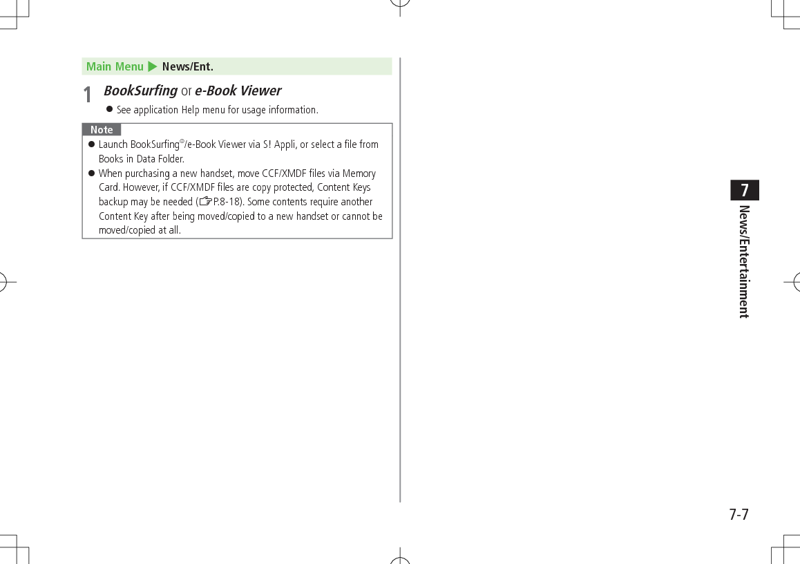 7-7News/Entertainment7Main Menu 4 News/Ent.1 BookSurfing or e-Book Viewer See application Help menu for usage information. Note Launch BookSurfing®/e-Book Viewer via S! Appli, or select a file from Books in Data Folder. When purchasing a new handset, move CCF/XMDF files via Memory Card. However, if CCF/XMDF files are copy protected, Content Keys backup may be needed (ZP.8-18). Some contents require another Content Key after being moved/copied to a new handset or cannot be moved/copied at all.