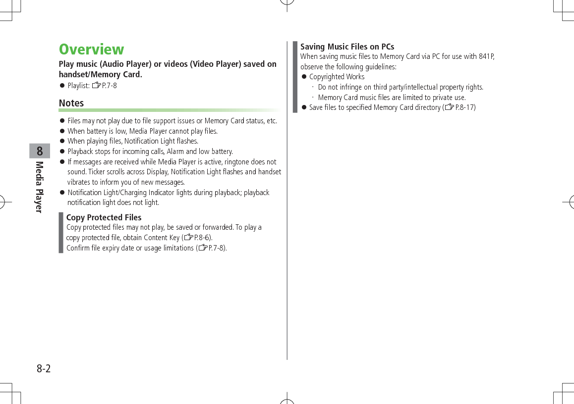8-2Media Player8OverviewPlay music (Audio Player) or videos (Video Player) saved on handset/Memory Card. Playlist: ZP.7-8Notes Files may not play due to file support issues or Memory Card status, etc. When battery is low, Media Player cannot play files. When playing files, Notification Light flashes. Playback stops for incoming calls, Alarm and low battery. If messages are received while Media Player is active, ringtone does not sound. Ticker scrolls across Display, Notification Light flashes and handset vibrates to inform you of new messages. Notification Light/Charging Indicator lights during playback; playback notification light does not light.Copy Protected FilesCopy protected files may not play, be saved or forwarded. To play acopy protected file, obtain Content Key (ZP.8-6).Confirm file expiry date or usage limitations (ZP.7-8).Saving Music Files on PCsWhen saving music files to Memory Card via PC for use with 841P, observe the following guidelines: Copyrighted Works Do not infringe on third party/intellectual property rights. Memory Card music files are limited to private use. Save files to specified Memory Card directory (ZP.8-17)
