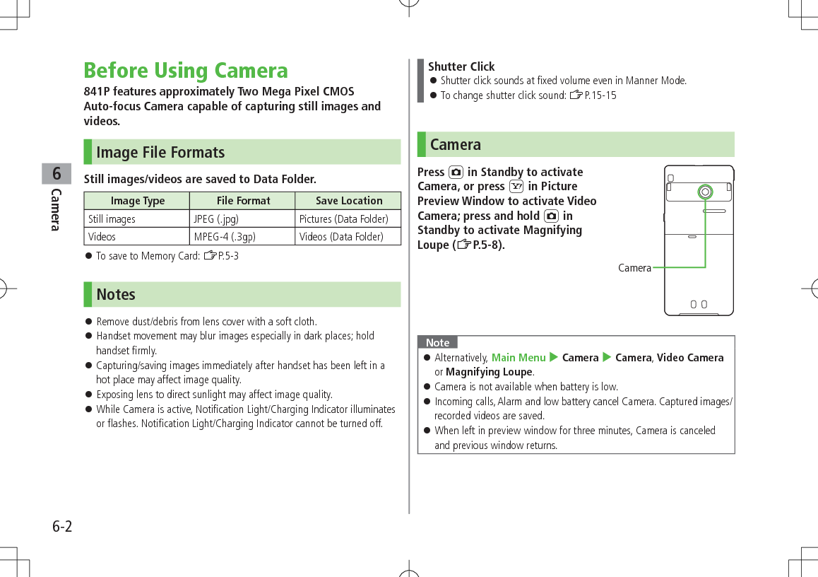 6-2Camera6Before Using Camera841P features approximately Two Mega Pixel CMOS Auto-focus Camera capable of capturing still images and videos.Image File FormatsStill images/videos are saved to Data Folder.Image Type File Format Save LocationStill images JPEG (.jpg) Pictures (Data Folder)Videos MPEG-4 (.3gp) Videos (Data Folder) To save to Memory Card: ZP.5-3Notes Remove dust/debris from lens cover with a soft cloth. Handset movement may blur images especially in dark places; hold handset firmly. Capturing/saving images immediately after handset has been left in a hot place may affect image quality. Exposing lens to direct sunlight may affect image quality. While Camera is active, Notification Light/Charging Indicator illuminates or flashes. Notification Light/Charging Indicator cannot be turned off.Shutter Click Shutter click sounds at fixed volume even in Manner Mode. To change shutter click sound: ZP.15-15CameraPress F in Standby to activate Camera, or press S in Picture Preview Window to activate Video Camera; press and hold F in Standby to activate Magnifying Loupe (ZP.5-8).Note Alternatively, Main Menu 4 Camera 4 Camera, Video Camera or Magnifying Loupe. Camera is not available when battery is low. Incoming calls, Alarm and low battery cancel Camera. Captured images/recorded videos are saved. When left in preview window for three minutes, Camera is canceled and previous window returns.Camera