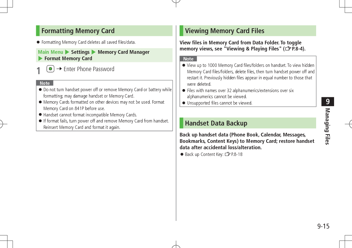 9-15Managing Files9Formatting Memory Card Formatting Memory Card deletes all saved files/data.Main Menu 4 Settings 4 Memory Card Manager 4 Format Memory Card1 7 Enter Phone PasswordNote Do not turn handset power off or remove Memory Card or battery while formatting; may damage handset or Memory Card. Memory Cards formatted on other devices may not be used. Format Memory Card on 841P before use. Handset cannot format incompatible Memory Cards. If format fails, turn power off and remove Memory Card from handset. Reinsert Memory Card and format it again.Viewing Memory Card FilesView files in Memory Card from Data Folder. To toggle memory views, see "Viewing & Playing Files" (ZP.8-4).Note View up to 1000 Memory Card files/folders on handset. To view hidden Memory Card files/folders, delete files, then turn handset power off and restart it. Previously hidden files appear in equal number to those that were deleted. Files with names over 32 alphanumerics/extensions over six alphanumerics cannot be viewed. Unsupported files cannot be viewed.Handset Data BackupBack up handset data (Phone Book, Calendar, Messages, Bookmarks, Content Keys) to Memory Card; restore handset data after accidental loss/alteration. Back up Content Key: ZP.8-18