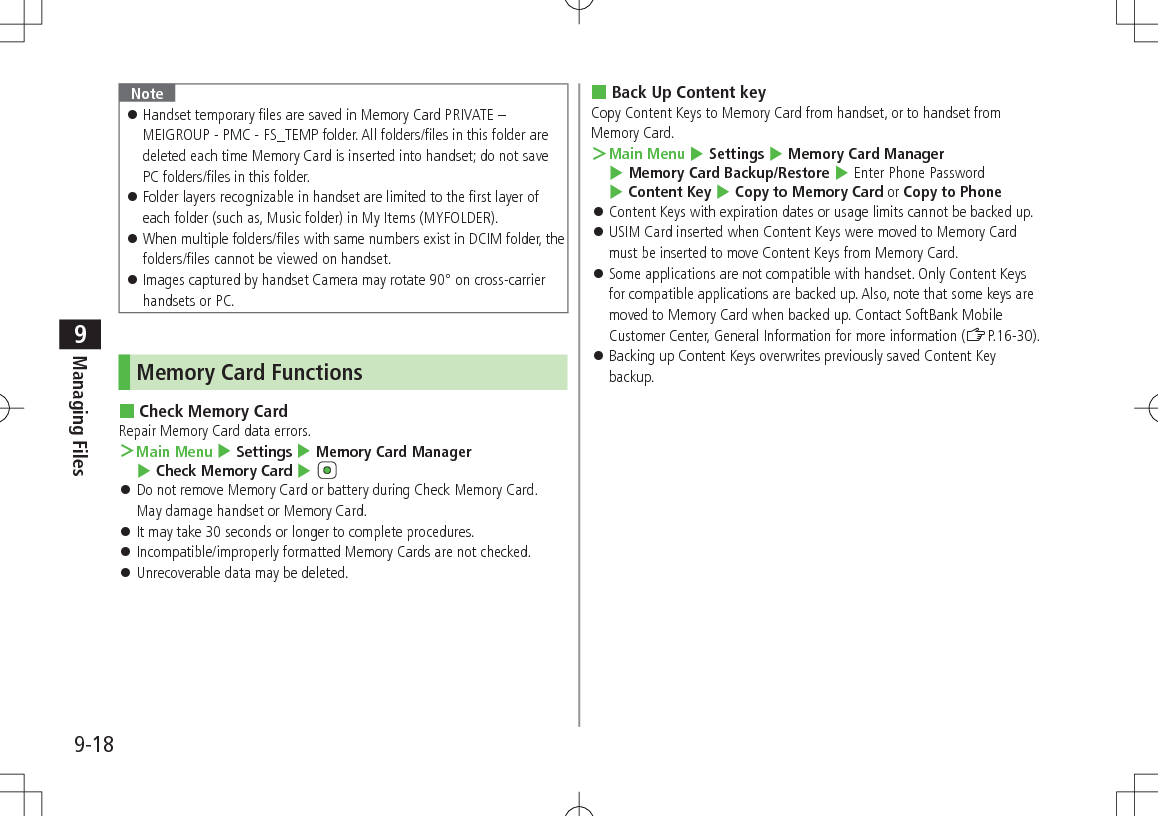 9-18Managing Files9Note Handset temporary files are saved in Memory Card PRIVATE – MEIGROUP - PMC - FS_TEMP folder. All folders/files in this folder are deleted each time Memory Card is inserted into handset; do not save PC folders/files in this folder. Folder layers recognizable in handset are limited to the first layer of each folder (such as, Music folder) in My Items (MYFOLDER). When multiple folders/files with same numbers exist in DCIM folder, the folders/files cannot be viewed on handset. Images captured by handset Camera may rotate 90° on cross-carrier handsets or PC.Memory Card Functions Check Memory CardRepair Memory Card data errors. >Main Menu 4 Settings 4 Memory Card Manager 4 Check Memory Card 4 Do not remove Memory Card or battery during Check Memory Card. May damage handset or Memory Card. It may take 30 seconds or longer to complete procedures. Incompatible/improperly formatted Memory Cards are not checked. Unrecoverable data may be deleted. Back Up Content keyCopy Content Keys to Memory Card from handset, or to handset from Memory Card. >Main Menu 4 Settings 4 Memory Card Manager 4 Memory Card Backup/Restore 4 Enter Phone Password 4 Content Key 4 Copy to Memory Card or Copy to Phone Content Keys with expiration dates or usage limits cannot be backed up. USIM Card inserted when Content Keys were moved to Memory Card must be inserted to move Content Keys from Memory Card. Some applications are not compatible with handset. Only Content Keys for compatible applications are backed up. Also, note that some keys are moved to Memory Card when backed up. Contact SoftBank Mobile Customer Center, General Information for more information (ZP.16-30). Backing up Content Keys overwrites previously saved Content Key backup.