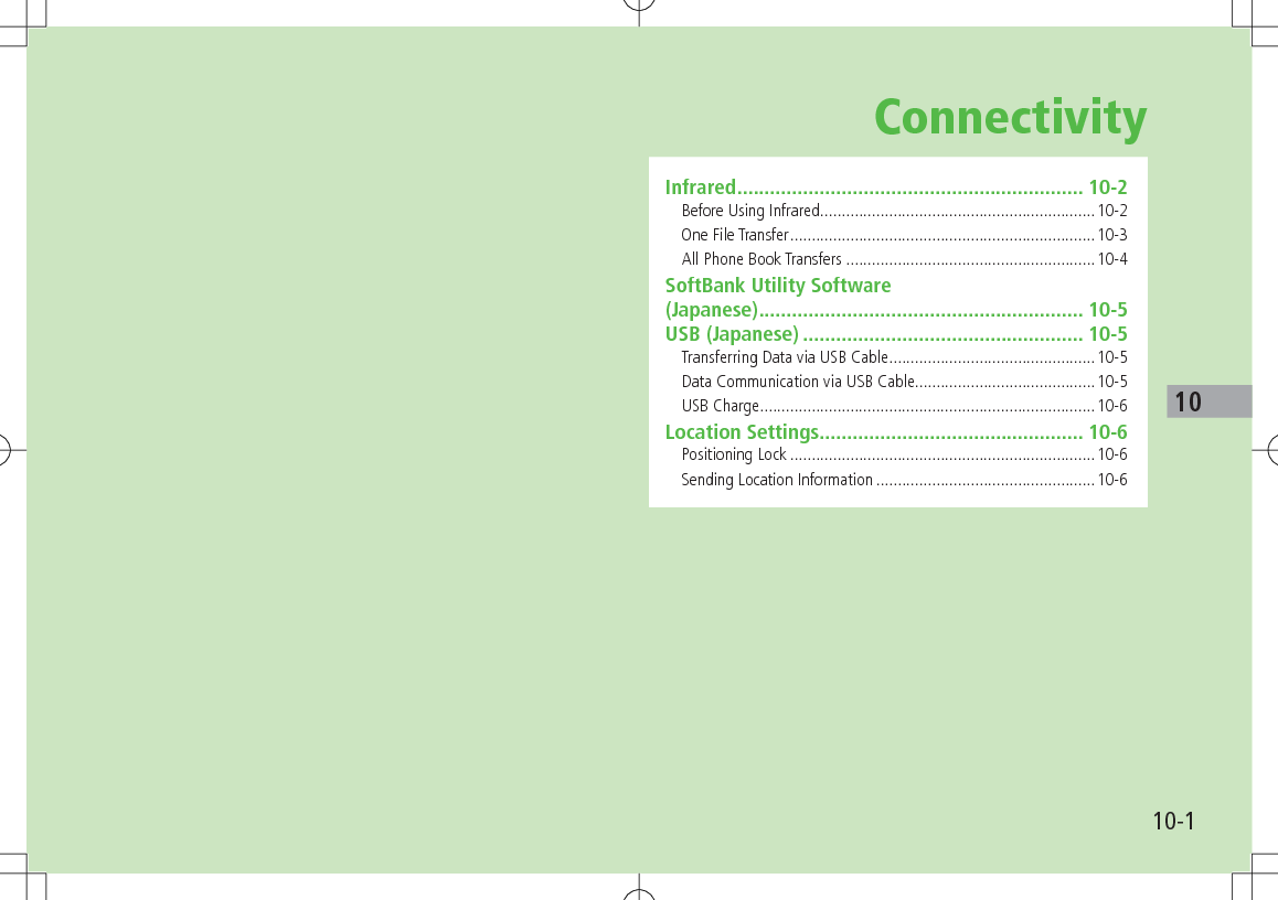 10-110ConnectivityInfrared ............................................................... 10-2Before Using Infrared ................................................................10-2One File Transfer .......................................................................10-3All Phone Book Transfers ..........................................................10-4SoftBank Utility Software (Japanese) ........................................................... 10-5USB (Japanese) ................................................... 10-5Transferring Data via USB Cable ................................................10-5Data Communication via USB Cable..........................................10-5USB Charge ..............................................................................10-6Location Settings ................................................ 10-6Positioning Lock .......................................................................10-6Sending Location Information ...................................................10-6
