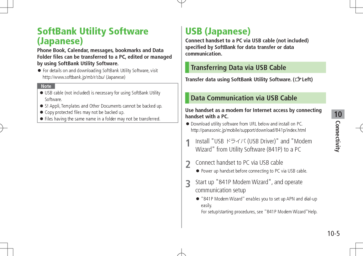 10-5Connectivity10SoftBank Utility Software (Japanese)Phone Book, Calendar, messages, bookmarks and Data Folder files can be transferred to a PC, edited or managed by using SoftBank Utility Software. For details on and downloading SoftBank Utility Software, visit http://www.softbank.jp/mb/r/sbu/ (Japanese)Note USB cable (not included) is necessary for using SoftBank Utility Software. S! Appli, Templates and Other Documents cannot be backed up. Copy protected files may not be backed up. Files having the same name in a folder may not be transferred.USB (Japanese)Connect handset to a PC via USB cable (not included) specified by SoftBank for data transfer or data communication.Transferring Data via USB CableTransfer data using SoftBank Utility Software. (ZLeft)Data Communication via USB CableUse handset as a modem for Internet access by connecting handset with a PC. Download utility software from URL below and install on PC. http://panasonic.jp/mobile/support/download/841p/index.html1 Install "USB (USB Driver)" and "Modem Wizard" from Utility Software (841P) to a PC2 Connect handset to PC via USB cable Power up handset before connecting to PC via USB cable.3 Start up "841P Modem Wizard", and operate communication setup "841P Modem Wizard" enables you to set up APN and dial-up easily. For setup/starting procedures, see "841P Modem Wizard"Help.