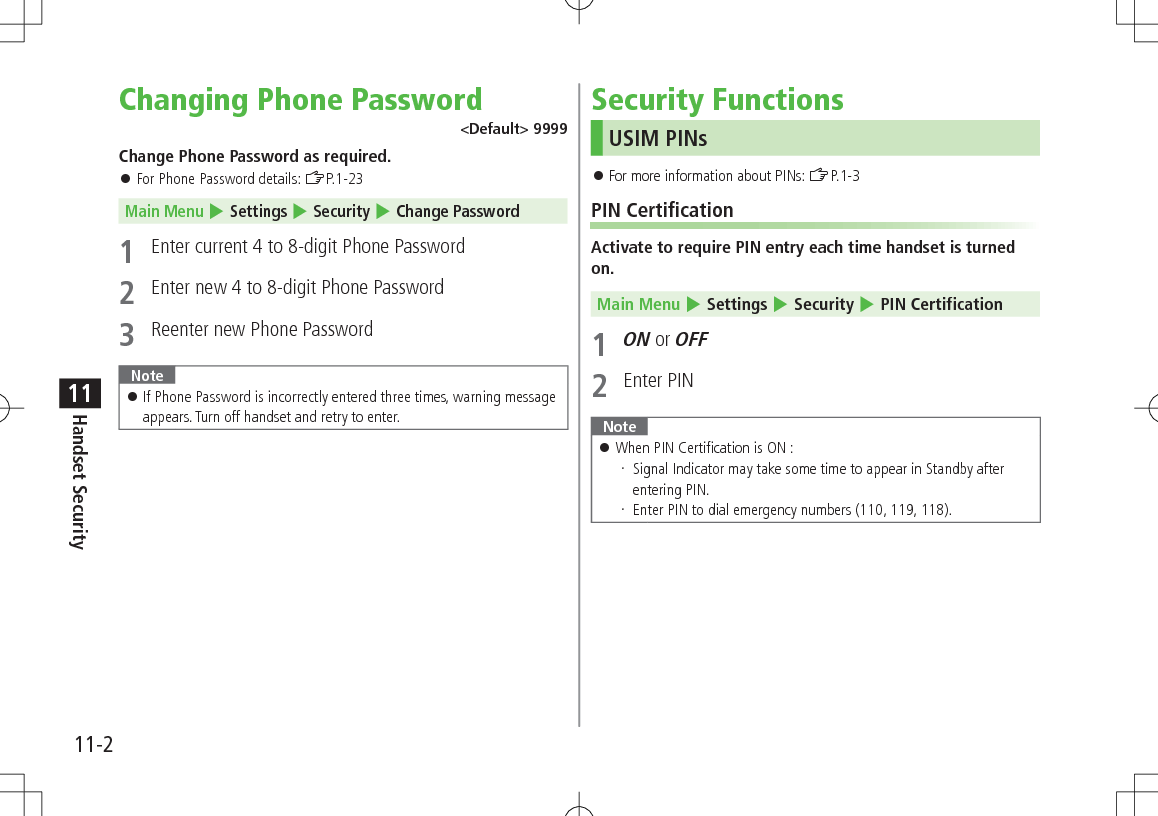 11-2Handset Security11Changing Phone Password<Default> 9999Change Phone Password as required. For Phone Password details: ZP.1-23Main Menu 4 Settings 4 Security 4 Change Password1 Enter current 4 to 8-digit Phone Password2 Enter new 4 to 8-digit Phone Password 3 Reenter new Phone PasswordNote If Phone Password is incorrectly entered three times, warning message appears. Turn off handset and retry to enter.Security FunctionsUSIM PINs For more information about PINs: ZP.1-3PIN CertificationActivate to require PIN entry each time handset is turned on.Main Menu 4 Settings 4 Security 4 PIN Certification1 ON or OFF2 Enter PINNote When PIN Certification is ON : Signal Indicator may take some time to appear in Standby after entering PIN. Enter PIN to dial emergency numbers (110, 119, 118).
