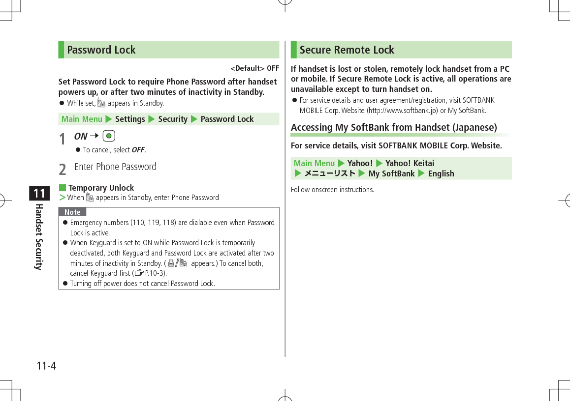 11-4Handset Security11Password Lock<Default> OFFSet Password Lock to require Phone Password after handset powers up, or after two minutes of inactivity in Standby. While set, appears in Standby.Main Menu 4 Settings 4 Security 4 Password Lock1 ON 7 To cancel, select OFF.2 Enter Phone Password Temporary Unlock >When appears in Standby, enter Phone PasswordNote Emergency numbers (110, 119, 118) are dialable even when Password Lock is active. When Keyguard is set to ON while Password Lock is temporarily deactivated, both Keyguard and Password Lock are activated after two minutes of inactivity in Standby. ( appears.) To cancel both, cancel Keyguard first (ZP.10-3). Turning off power does not cancel Password Lock.Secure Remote LockIf handset is lost or stolen, remotely lock handset from a PC or mobile. If Secure Remote Lock is active, all operations are unavailable except to turn handset on. For service details and user agreement/registration, visit SOFTBANK MOBILE Corp. Website (http://www.softbank.jp) or My SoftBank.Accessing My SoftBank from Handset (Japanese)For service details, visit SOFTBANK MOBILE Corp. Website. Main Menu 4 Yahoo! 4 Yahoo! Keitai 4 メニューリスト 4 My SoftBank 4 EnglishFollow onscreen instructions.