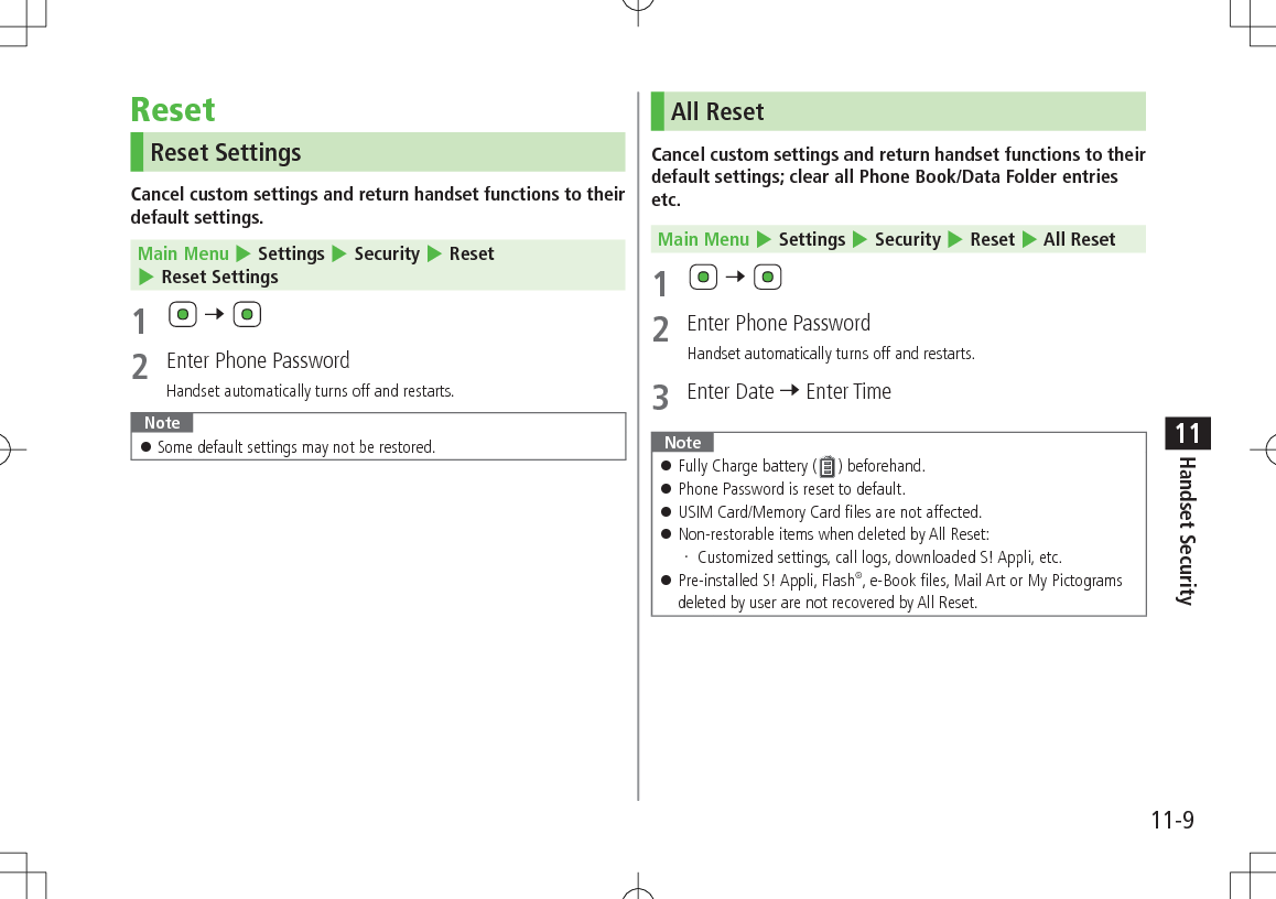 11-9Handset Security11ResetReset SettingsCancel custom settings and return handset functions to their default settings.Main Menu 4 Settings 4 Security 4 Reset 4 Reset Settings1 7 2 Enter Phone PasswordHandset automatically turns off and restarts.Note Some default settings may not be restored.All ResetCancel custom settings and return handset functions to their default settings; clear all Phone Book/Data Folder entries etc.Main Menu 4 Settings 4 Security 4 Reset 4 All Reset1 7 2 Enter Phone PasswordHandset automatically turns off and restarts.3 Enter Date 7 Enter TimeNote Fully Charge battery ( ) beforehand. Phone Password is reset to default. USIM Card/Memory Card files are not affected. Non-restorable items when deleted by All Reset: Customized settings, call logs, downloaded S! Appli, etc. Pre-installed S! Appli, Flash®, e-Book files, Mail Art or My Pictograms deleted by user are not recovered by All Reset.