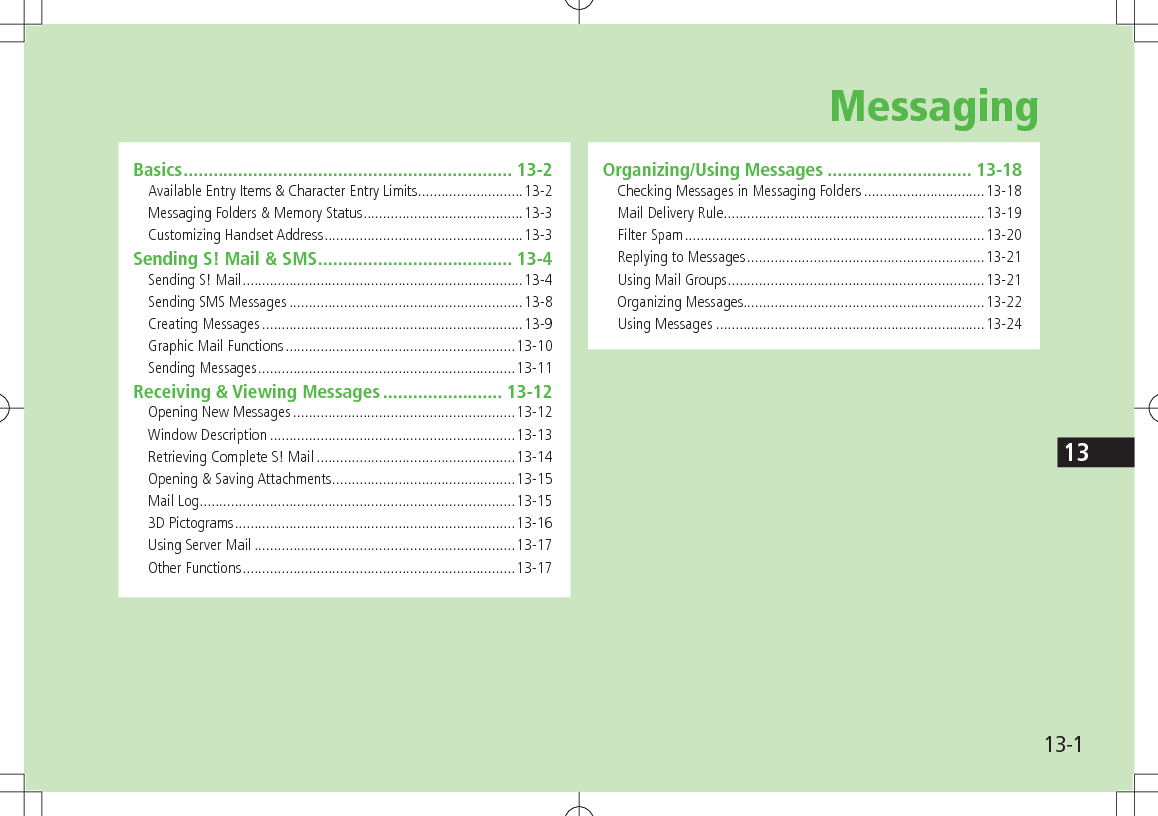 13-113Basics .................................................................. 13-2Available Entry Items & Character Entry Limits ...........................13-2Messaging Folders & Memory Status .........................................13-3Customizing Handset Address ...................................................13-3Sending S! Mail & SMS ....................................... 13-4Sending S! Mail ........................................................................13-4Sending SMS Messages ............................................................13-8Creating Messages ...................................................................13-9Graphic Mail Functions ...........................................................13-10Sending Messages ..................................................................13-11Receiving & Viewing Messages ........................ 13-12Opening New Messages .........................................................13-12Window Description ...............................................................13-13Retrieving Complete S! Mail ...................................................13-14Opening & Saving Attachments ...............................................13-15Mail Log .................................................................................13-153D Pictograms ........................................................................13-16Using Server Mail ...................................................................13-17Other Functions ......................................................................13-17Organizing/Using Messages ............................. 13-18Checking Messages in Messaging Folders ...............................13-18Mail Delivery Rule ...................................................................13-19Filter Spam .............................................................................13-20Replying to Messages .............................................................13-21Using Mail Groups ..................................................................13-21Organizing Messages..............................................................13-22Using Messages .....................................................................13-24Messaging