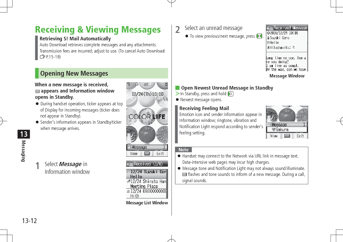 13-12Messaging13Receiving & Viewing MessagesRetrieving S! Mail AutomaticallyAuto Download retrieves complete messages and any attachments. Transmission fees are incurred; adjust to use. (To cancel Auto Download: ZP.15-19)Opening New MessagesWhen a new message is received, appears and Information window opens in Standby. During handset operation, ticker appears at top of Display for incoming messages (ticker does not appear in Standby). Sender's information appears in Standby/ticker when message arrives.1 Select Message in Information windowMessage List Window2 Select an unread message To view previous/next message, press . Open Newest Unread Message in Standby >In Standby, press and hold Newest message opens.Receiving Feeling MailEmotion icon and sender information appear in Information window; ringtone, vibration and Notification Light respond according to sender's feeling setting.Note Handset may connect to the Network via URL link in message text. Data-intensive web pages may incur high charges. Message tone and Notification Light may not always sound/illuminate. flashes and tone sounds to inform of a new message. During a call, signal sounds.Message Window