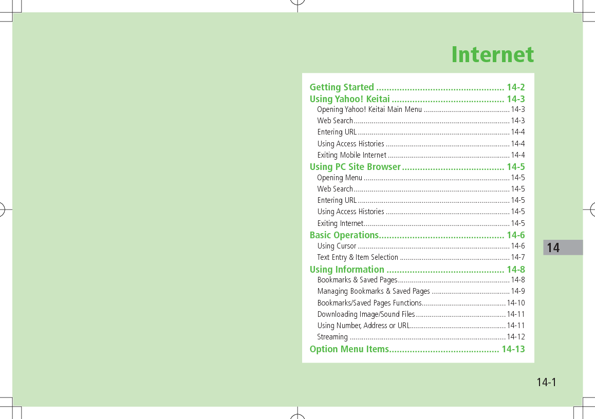 14-114InternetGetting Started .................................................. 14-2Using Yahoo! Keitai ............................................ 14-3Opening Yahoo! Keitai Main Menu ...........................................14-3Web Search ..............................................................................14-3Entering URL ............................................................................14-4Using Access Histories ..............................................................14-4Exiting Mobile Internet .............................................................14-4Using PC Site Browser ........................................ 14-5Opening Menu .........................................................................14-5Web Search ..............................................................................14-5Entering URL ............................................................................14-5Using Access Histories ..............................................................14-5Exiting Internet .........................................................................14-5Basic Operations ................................................. 14-6Using Cursor ............................................................................14-6Text Entry & Item Selection .......................................................14-7Using Information .............................................. 14-8Bookmarks & Saved Pages ........................................................14-8Managing Bookmarks & Saved Pages .......................................14-9Bookmarks/Saved Pages Functions ..........................................14-10Downloading Image/Sound Files .............................................14-11Using Number, Address or URL ................................................14-11Streaming ..............................................................................14-12Option Menu Items ........................................... 14-13