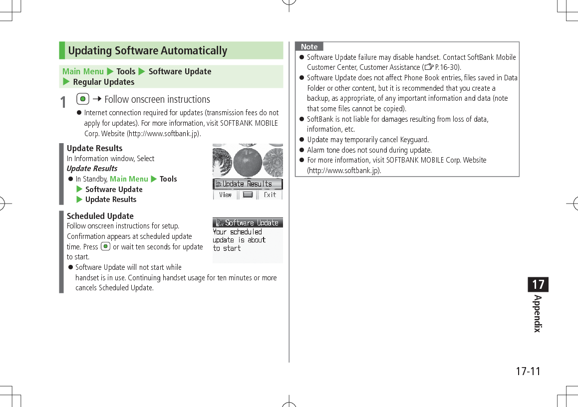17-11Appendix17Updating Software AutomaticallyMain Menu 4 Tools 4 Software Update 4 Regular Updates1 7 Follow onscreen instructions Internet connection required for updates (transmission fees do not apply for updates). For more information, visit SOFTBANK MOBILE Corp. Website (http://www.softbank.jp).Update ResultsIn Information window, Select Update Results In Standby, Main Menu 4 Tools 4 Software Update 4 Update ResultsScheduled UpdateFollow onscreen instructions for setup.Confirmation appears at scheduled update time. Press or wait ten seconds for update to start. Software Update will not start while handset is in use. Continuing handset usage for ten minutes or more cancels Scheduled Update.Note Software Update failure may disable handset. Contact SoftBank Mobile Customer Center, Customer Assistance (ZP.16-30). Software Update does not affect Phone Book entries, files saved in Data Folder or other content, but it is recommended that you create a backup, as appropriate, of any important information and data (note that some files cannot be copied). SoftBank is not liable for damages resulting from loss of data, information, etc. Update may temporarily cancel Keyguard. Alarm tone does not sound during update. For more information, visit SOFTBANK MOBILE Corp. Website (http://www.softbank.jp).