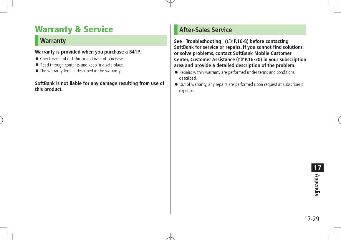 17-29Appendix17Warranty & ServiceWarrantyWarranty is provided when you purchase a 841P. Check name of distributor and date of purchase. Read through contents and keep in a safe place. The warranty term is described in the warranty.SoftBank is not liable for any damage resulting from use of this product.After-Sales ServiceSee "Troubleshooting" (ZP.16-8) before contacting SoftBank for service or repairs. If you cannot find solutions or solve problems, contact SoftBank Mobile Customer Center, Customer Assistance (ZP.16-30) in your subscription area and provide a detailed description of the problem. Repairs within warranty are performed under terms and conditions described. Out of warranty, any repairs are performed upon request at subscriber's expense.