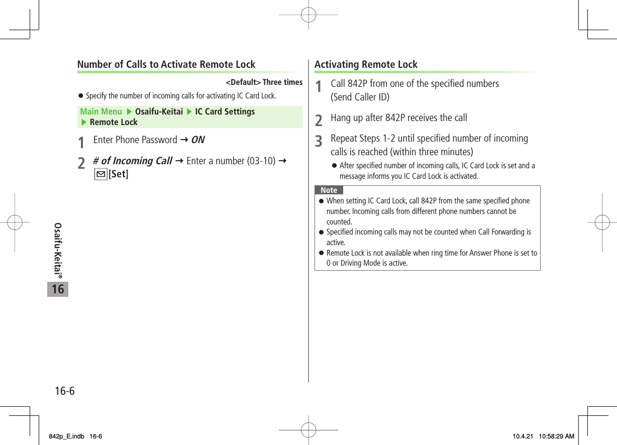 16Osaifu-Keitai®16-6Number of Calls to Activate Remote Lock&lt;Default&gt; Three timesSpecify the number of incoming calls for activating IC Card Lock.Main Menu   ▶ Osaifu-Keitai ▶ IC Card Settings ▶ Remote Lock1  Enter Phone Password Y ON2 # of Incoming Call Y Enter a number (03-10) Y Q[Set]󱛠Activating Remote Lock1  Call 842P from one of the specified numbers (Send Caller ID)2  Hang up after 842P receives the call3  Repeat Steps 1-2 until specified number of incoming calls is reached (within three minutes)After specified number of incoming calls, IC Card Lock is set and a message informs you IC Card Lock is activated.NoteWhen setting IC Card Lock, call 842P from the same specified phone number. Incoming calls from different phone numbers cannot be counted.Specified incoming calls may not be counted when Call Forwarding is active.Remote Lock is not available when ring time for Answer Phone is set to 0 or Driving Mode is active.󱛠󱛠󱛠󱛠842p_E.indb   16-6842p_E.indb   16-6 10.4.21   10:58:29 AM10.4.21   10:58:29 AM