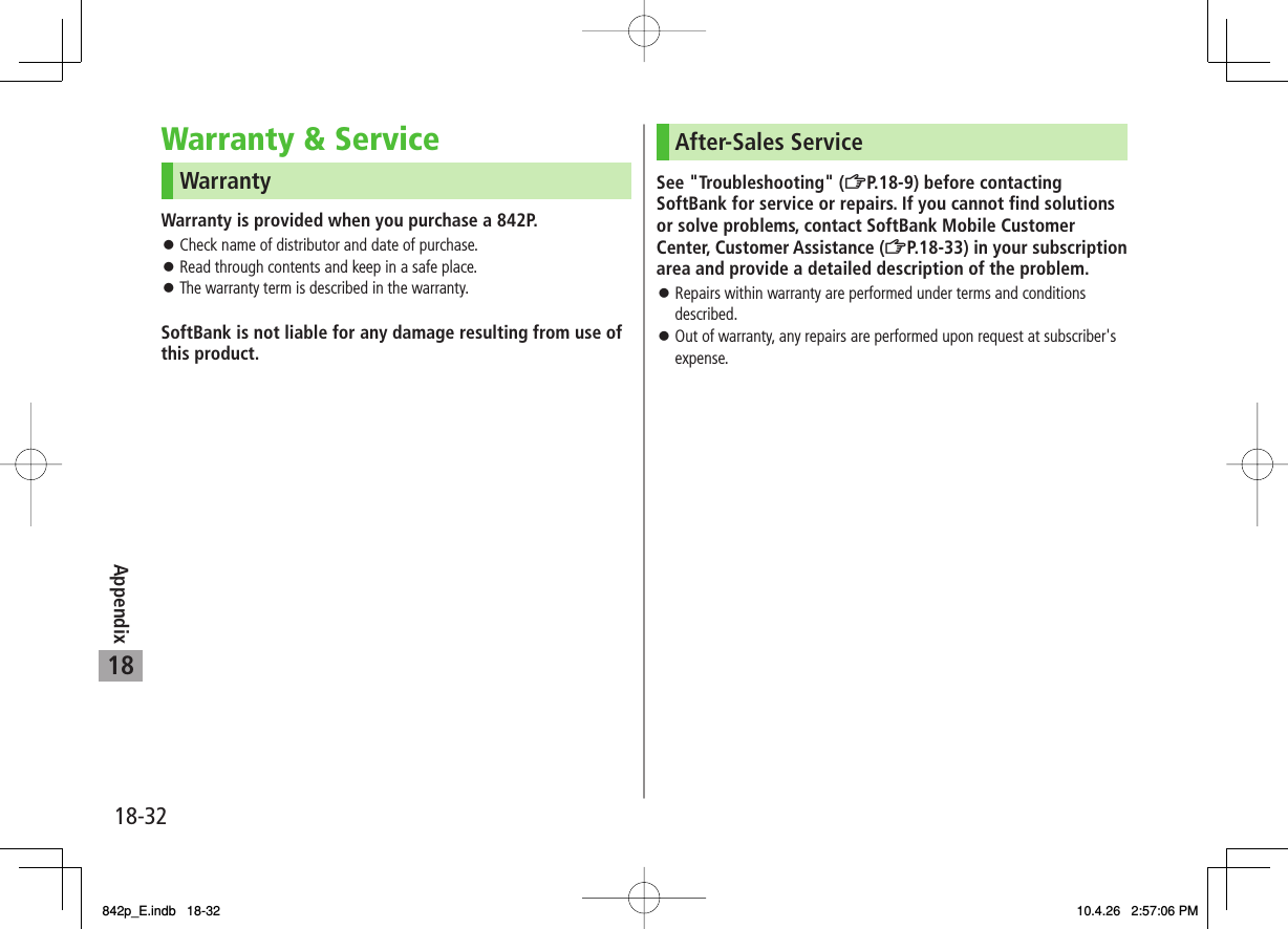 18-3218AppendixWarranty & ServiceWarrantyWarranty is provided when you purchase a 842P.Check name of distributor and date of purchase.Read through contents and keep in a safe place.The warranty term is described in the warranty.SoftBank is not liable for any damage resulting from use of this product.After-Sales ServiceSee "Troubleshooting" (ZP.18-9) before contacting SoftBank for service or repairs. If you cannot find solutions or solve problems, contact SoftBank Mobile Customer Center, Customer Assistance (ZP.18-33) in your subscription area and provide a detailed description of the problem.Repairs within warranty are performed under terms and conditions described.Out of warranty, any repairs are performed upon request at subscriber's expense.842p_E.indb 18-32842p_E.indb 18-32 10.4.26 2:57:06 PM10.4.26 2:57:06 PM