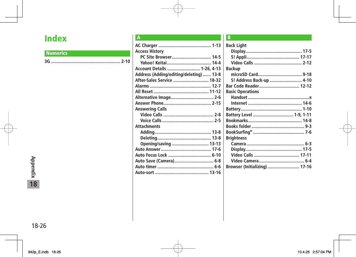 18-2618AppendixIndexNumerics3G ......................................................... 2-10AAC Charger ........................................... 1-13Access History PC Site Browser ................................ 14-5 Yahoo! Keitai .................................... 14-4Account Details ........................... 1-26, 4-13Address (Adding/editing/deleting) ....... 13-8After-Sales Service ............................. 18-32Alarms .................................................. 12-7All Reset ............................................. 11-12Alternative Image................................... 2-6Answer Phone....................................... 2-15Answering Calls Video Calls ......................................... 2-8 Voice Calls .......................................... 2-5Attachments Adding .............................................. 13-8 Deleting ............................................ 13-8 Opening/saving .............................. 13-13Auto Answer ......................................... 17-6Auto Focus Lock ................................... 6-10Auto Save (Camera) ................................ 6-8Auto timer .............................................. 6-6Auto-sort ............................................ 13-16BBack Light Display .............................................. 17-5 S! Appli ........................................... 17-17 Video Calls ....................................... 2-12Backup microSD Card .................................... 9-18 S! Address Back-up .......................... 4-10Bar Code Reader ................................. 12-12Basic Operations Handset ..................................................x Internet ............................................ 14-6Battery .................................................. 1-10Battery Level ................................. 1-9, 1-11Bookmarks ............................................ 14-8Books folder ........................................... 9-3BookSurfing® .......................................... 7-6Brightness Camera ............................................... 6-3 Display .............................................. 17-5 Video Calls ..................................... 17-11 Video Camera ..................................... 6-4Browser (Initializing) .......................... 17-16842p_E.indb 18-26842p_E.indb 18-26 10.4.26 2:57:04 PM10.4.26 2:57:04 PM
