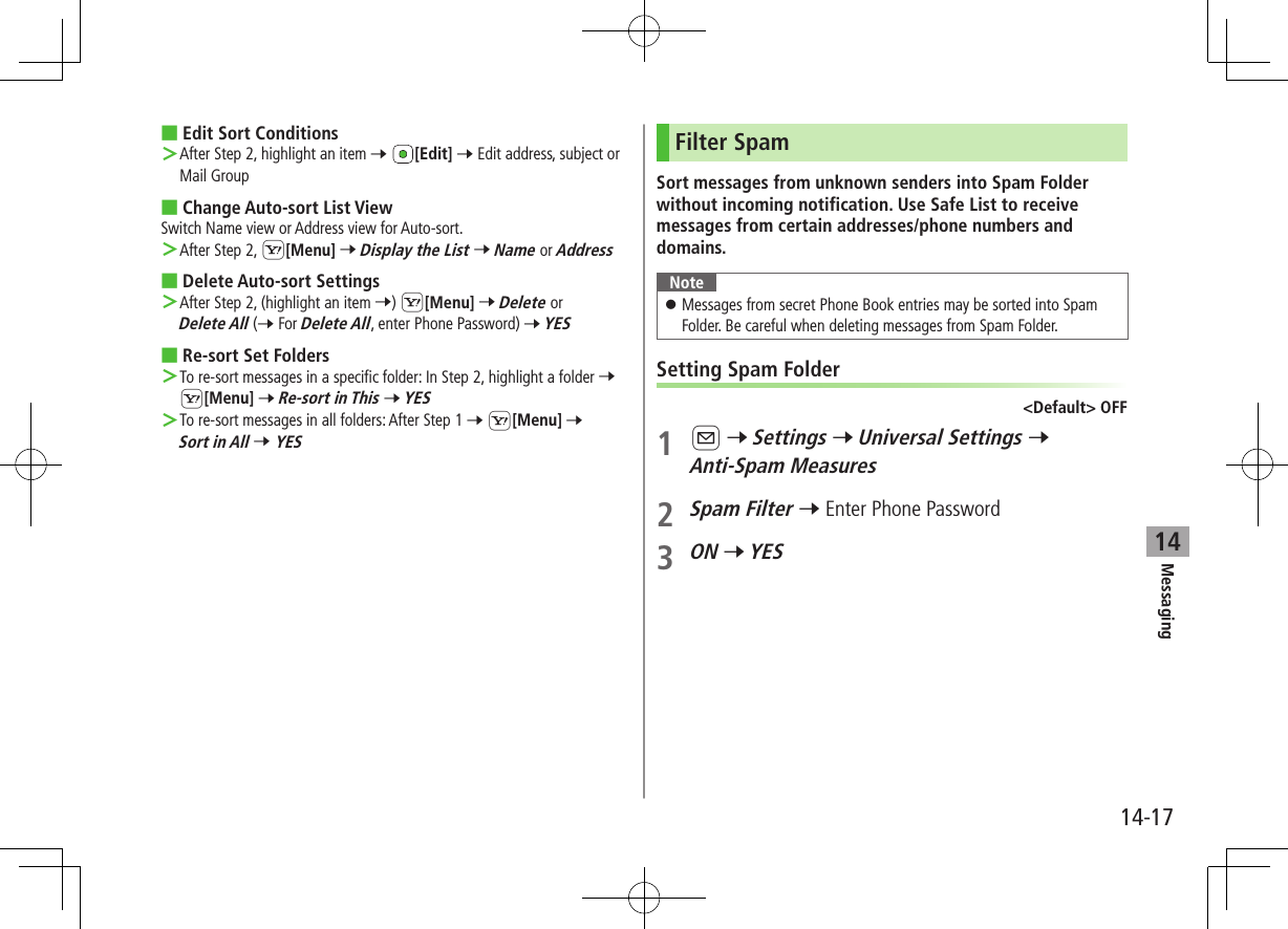 Messaging14-1714 ■Edit Sort Conditions ＞After Step 2, highlight an item 7 [Edit] 7 Edit address, subject or Mail Group ■Change Auto-sort List ViewSwitch Name view or Address view for Auto-sort. ＞After Step 2, S[Menu] 7 Display the List 7 Name or Address ■Delete Auto-sort Settings ＞After Step 2, (highlight an item 7) S[Menu] 7 Delete or Delete All (7 For Delete All, enter Phone Password) 7 YES ■Re-sort Set Folders ＞To re-sort messages in a specific folder: In Step 2, highlight a folder 7 S[Menu] 7 Re-sort in This 7 YES ＞To re-sort messages in all folders: After Step 1 7 S[Menu] 7 Sort in All 7 YESFilter SpamSort messages from unknown senders into Spam Folder without incoming notification. Use Safe List to receive messages from certain addresses/phone numbers and domains.Note ⿟Messages from secret Phone Book entries may be sorted into Spam Folder. Be careful when deleting messages from Spam Folder.Setting Spam Folder&lt;Default&gt; OFF1 A 7 Settings 7 Universal Settings 7 Anti-Spam Measures2 Spam Filter 7 Enter Phone Password3 ON 7 YES