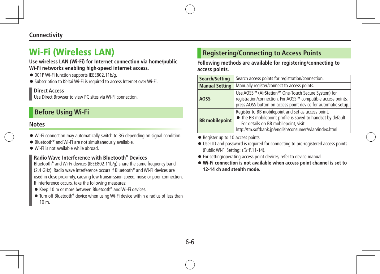 6-6ConnectivityWi-Fi (Wireless LAN)Use wireless LAN (Wi-Fi) for Internet connection via home/public Wi-Fi networks enabling high-speed internet access. 001P Wi-Fi function supports IEEE802.11b/g. Subscription to Keitai Wi-Fi is required to access Internet over Wi-Fi.Direct AccessUse Direct Browser to view PC sites via Wi-Fi connection.Before Using Wi-FiNotes Wi-Fi connection may automatically switch to 3G depending on signal condition. Bluetooth® and Wi-Fi are not simultaneously available. Wi-Fi is not available while abroad.Radio Wave Interference with Bluetooth® DevicesBluetooth® and Wi-Fi devices (IEEE802.11b/g) share the same frequency band (2.4 GHz). Radio wave interference occurs if Bluetooth® and Wi-Fi devices are used in close proximity, causing low transmission speed, noise or poor connection. If interference occurs, take the following measures: Keep 10 m or more between Bluetooth® and Wi-Fi devices. Turn off Bluetooth® device when using Wi-Fi device within a radius of less than 10 m.Registering/Connecting to Access PointsFollowing methods are available for registering/connecting to access points.Search/Setting Search access points for registration/connection.Manual Setting Manually register/connect to access points.AOSSUse AOSSTM (AirStationTM One-Touch Secure System) for registration/connection. For AOSSTM-compatible access points, press AOSS button on access point device for automatic setup.BB mobilepointRegister to BB mobilepoint and set as access point. The BB mobilepoint profile is saved to handset by default. For details on BB mobilepoint, visit http://tm.softbank.jp/english/consumer/wlan/index.html Register up to 10 access points. User ID and password is required for connecting to pre-registered access points (Public Wi-Fi Setting: ZP.11-14). For setting/operating access point devices, refer to device manual. Wi-Fi connection is not available when access point channel is set to 12-14 ch and stealth mode.