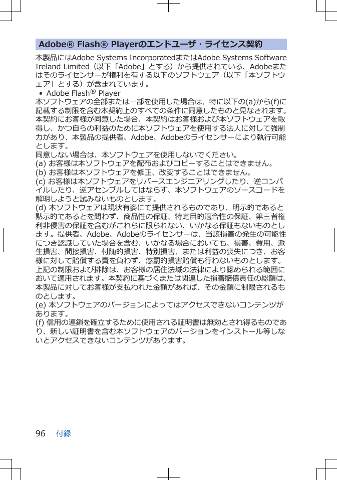 Adobe® Flash® Playerのエンドユーザ・ライセンス契約本製品にはAdobe Systems IncorporatedまたはAdobe Systems SoftwareIreland Limited(以下「Adobe」とする)から提供されている、Adobeまたはそのライセンサーが権利を有する以下のソフトウェア(以下「本ソフトウェア」とする)が含まれています。• Adobe Flash® Player本ソフトウェアの全部または一部を使用した場合は、特に以下の(a)から(f)に記載する制限を含む本契約上のすべての条件に同意したものと見なされます。本契約にお客様が同意した場合、本契約はお客様および本ソフトウェアを取得し、かつ自らの利益のために本ソフトウェアを使用する法人に対して強制力があり、本製品の提供者、Adobe、Adobeのライセンサーにより執行可能とします。同意しない場合は、本ソフトウェアを使用しないでください。(a) お客様は本ソフトウェアを配布およびコピーすることはできません。(b) お客様は本ソフトウェアを修正、改変することはできません。(c) お客様は本ソフトウェアをリバースエンジニアリングしたり、逆コンパイルしたり、逆アセンブルしてはならず、本ソフトウェアのソースコードを解明しようと試みないものとします。(d) 本ソフトウェアは現状有姿にて提供されるものであり、明示的であると黙示的であるとを問わず、商品性の保証、特定目的適合性の保証、第三者権利非侵害の保証を含むがこれらに限られない、いかなる保証もないものとします。提供者、Adobe、Adobeのライセンサーは、当該損害の発生の可能性につき認識していた場合を含む、いかなる場合においても、損害、費用、派生損害、間接損害、付随的損害、特別損害、または利益の喪失につき、お客様に対して賠償する責を負わず、懲罰的損害賠償も行わないものとします。上記の制限および排除は、お客様の居住法域の法律により認められる範囲において適用されます。本契約に基づくまたは関連した損害賠償責任の総額は、本製品に対してお客様が支払われた金額があれば、その金額に制限されるものとします。(e) 本ソフトウェアのバージョンによってはアクセスできないコンテンツがあります。(f) 信用の連鎖を確立するために使用される証明書は無効とされ得るものであり、新しい証明書を含む本ソフトウェアのバージョンをインストール等しないとアクセスできないコンテンツがあります。付録96