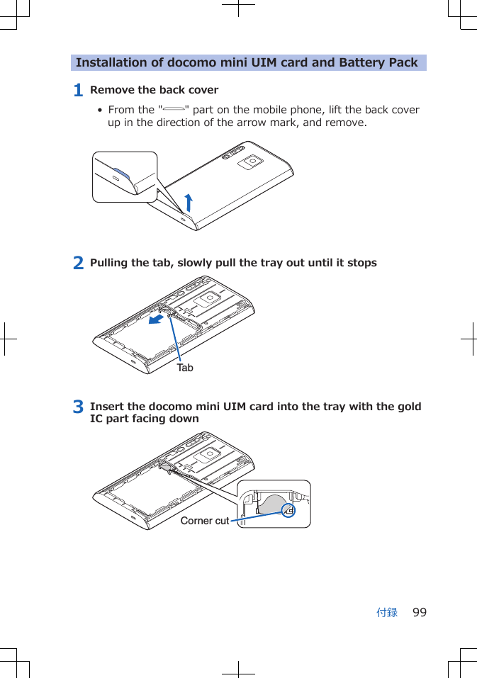 Installation of docomo mini UIM card and Battery Pack1 Remove the back cover• From the " " part on the mobile phone, lift the back coverup in the direction of the arrow mark, and remove. 2 Pulling the tab, slowly pull the tray out until it stopsTab3 Insert the docomo mini UIM card into the tray with the goldIC part facing downCorner cut付録 99