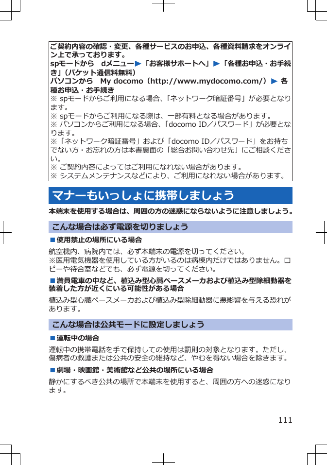 ご契約内容の確認・変更、各種サービスのお申込、各種資料請求をオンライン上で承っております。spモードから dメニューW「お客様サポートへ」W「各種お申込・お手続き」(パケット通信料無料)パソコンから My docomo(http://www.mydocomo.com/)W 各種お申込・お手続き※ spモードからご利用になる場合、「ネットワーク暗証番号」が必要となります。※ spモードからご利用になる際は、一部有料となる場合があります。※ パソコンからご利用になる場合、「docomo ID/パスワード」が必要となります。※「ネットワーク暗証番号」および「docomo ID/パスワード」をお持ちでない方・お忘れの方は本書裏面の「総合お問い合わせ先」にご相談ください。※ ご契約内容によってはご利用になれない場合があります。※ システムメンテナンスなどにより、ご利用になれない場合があります。マナーもいっしょに携帯しましょう本端末を使用する場合は、周囲の方の迷惑にならないように注意しましょう。こんな場合は必ず電源を切りましょう■使用禁止の場所にいる場合航空機内、病院内では、必ず本端末の電源を切ってください。※医用電気機器を使用している方がいるのは病棟内だけではありません。ロビーや待合室などでも、必ず電源を切ってください。■満員電車の中など、植込み型心臓ペースメーカおよび植込み型除細動器を装着した方が近くにいる可能性がある場合植込み型心臓ペースメーカおよび植込み型除細動器に悪影響を与える恐れがあります。こんな場合は公共モードに設定しましょう■運転中の場合運転中の携帯電話を手で保持しての使用は罰則の対象となります。ただし、傷病者の救護または公共の安全の維持など、やむを得ない場合を除きます。■劇場・映画館・美術館など公共の場所にいる場合静かにするべき公共の場所で本端末を使用すると、周囲の方への迷惑になります。111