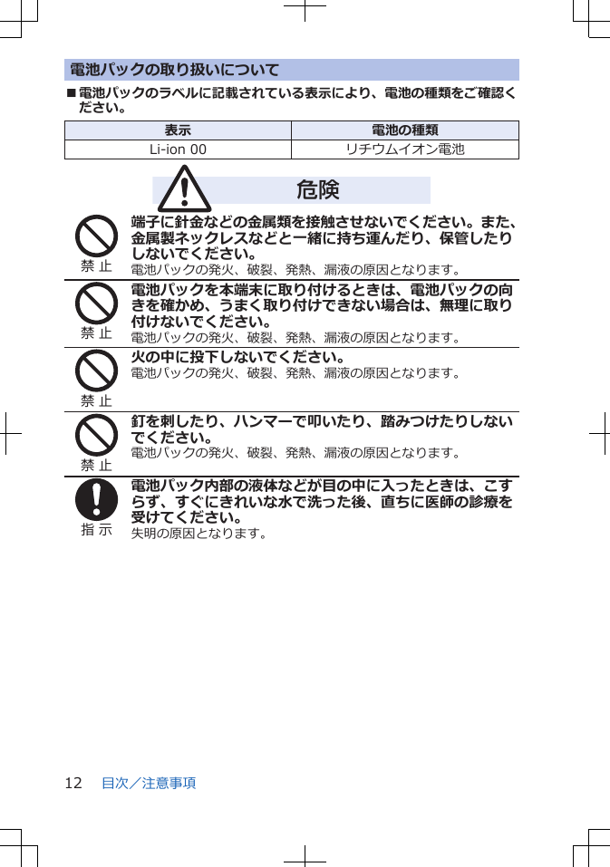 電池パックの取り扱いについて■電池パックのラベルに記載されている表示により、電池の種類をご確認ください。表示 電池の種類Li-ion 00 リチウムイオン電池危険禁 止端子に針金などの金属類を接触させないでください。また、金属製ネックレスなどと一緒に持ち運んだり、保管したりしないでください。電池パックの発火、破裂、発熱、漏液の原因となります。禁 止電池パックを本端末に取り付けるときは、電池パックの向きを確かめ、うまく取り付けできない場合は、無理に取り付けないでください。電池パックの発火、破裂、発熱、漏液の原因となります。禁 止火の中に投下しないでください。電池パックの発火、破裂、発熱、漏液の原因となります。禁 止釘を刺したり、ハンマーで叩いたり、踏みつけたりしないでください。電池パックの発火、破裂、発熱、漏液の原因となります。指 示電池パック内部の液体などが目の中に入ったときは、こすらず、すぐにきれいな水で洗った後、直ちに医師の診療を受けてください。失明の原因となります。目次/注意事項12