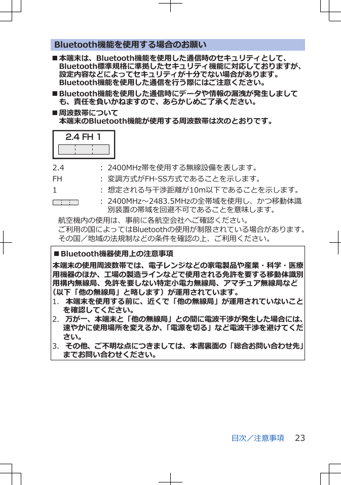 Bluetooth機能を使用する場合のお願い■本端末は、Bluetooth機能を使用した通信時のセキュリティとして、Bluetooth標準規格に準拠したセキュリティ機能に対応しておりますが、設定内容などによってセキュリティが十分でない場合があります。Bluetooth機能を使用した通信を行う際にはご注意ください。■Bluetooth機能を使用した通信時にデータや情報の漏洩が発生しましても、責任を負いかねますので、あらかじめご了承ください。■周波数帯について本端末のBluetooth機能が使用する周波数帯は次のとおりです。2.4 FH 1 2.4 : 2400MHz帯を使用する無線設備を表します。FH : 変調方式がFH-SS方式であることを示します。1 : 想定される与干渉距離が10m以下であることを示します。: 2400MHz~2483.5MHzの全帯域を使用し、かつ移動体識別装置の帯域を回避不可であることを意味します。航空機内の使用は、事前に各航空会社へご確認ください。ご利用の国によってはBluetoothの使用が制限されている場合があります。その国/地域の法規制などの条件を確認の上、ご利用ください。■Bluetooth機器使用上の注意事項本端末の使用周波数帯では、電子レンジなどの家電製品や産業・科学・医療用機器のほか、工場の製造ラインなどで使用される免許を要する移動体識別用構内無線局、免許を要しない特定小電力無線局、アマチュア無線局など(以下「他の無線局」と略します)が運用されています。1. 本端末を使用する前に、近くで「他の無線局」が運用されていないことを確認してください。2. 万が一、本端末と「他の無線局」との間に電波干渉が発生した場合には、速やかに使用場所を変えるか、「電源を切る」など電波干渉を避けてください。3. その他、ご不明な点につきましては、本書裏面の「総合お問い合わせ先」までお問い合わせください。目次/注意事項 23