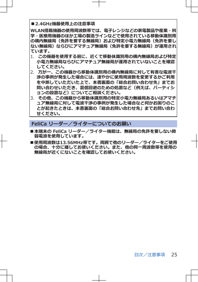 ■2.4GHz機器使用上の注意事項WLAN搭載機器の使用周波数帯では、電子レンジなどの家電製品や産業・科学・医療用機器のほか工場の製造ラインなどで使用されている移動体識別用の構内無線局(免許を要する無線局)および特定小電力無線局(免許を要しない無線局)ならびにアマチュア無線局(免許を要する無線局)が運用されています。1. この機器を使用する前に、近くで移動体識別用の構内無線局および特定小電力無線局ならびにアマチュア無線局が運用されていないことを確認してください。2. 万が一、この機器から移動体識別用の構内無線局に対して有害な電波干渉の事例が発生した場合には、速やかに使用周波数を変更するかご利用を中断していただいた上で、本書裏面の「総合お問い合わせ先」までお問い合わせいただき、混信回避のための処置など(例えば、パーティションの設置など)についてご相談ください。3. その他、この機器から移動体識別用の特定小電力無線局あるいはアマチュア無線局に対して電波干渉の事例が発生した場合など何かお困りのことが起きたときは、本書裏面の「総合お問い合わせ先」までお問い合わせください。FeliCa リーダー/ライターについてのお願い■本端末の FeliCa リーダー/ライター機能は、無線局の免許を要しない微弱電波を使用しています。■使用周波数は13.56MHz帯です。周囲で他のリーダー/ライターをご使用の場合、十分に離してお使いください。また、他の同一周波数帯を使用の無線局が近くにないことを確認してお使いください。目次/注意事項 25