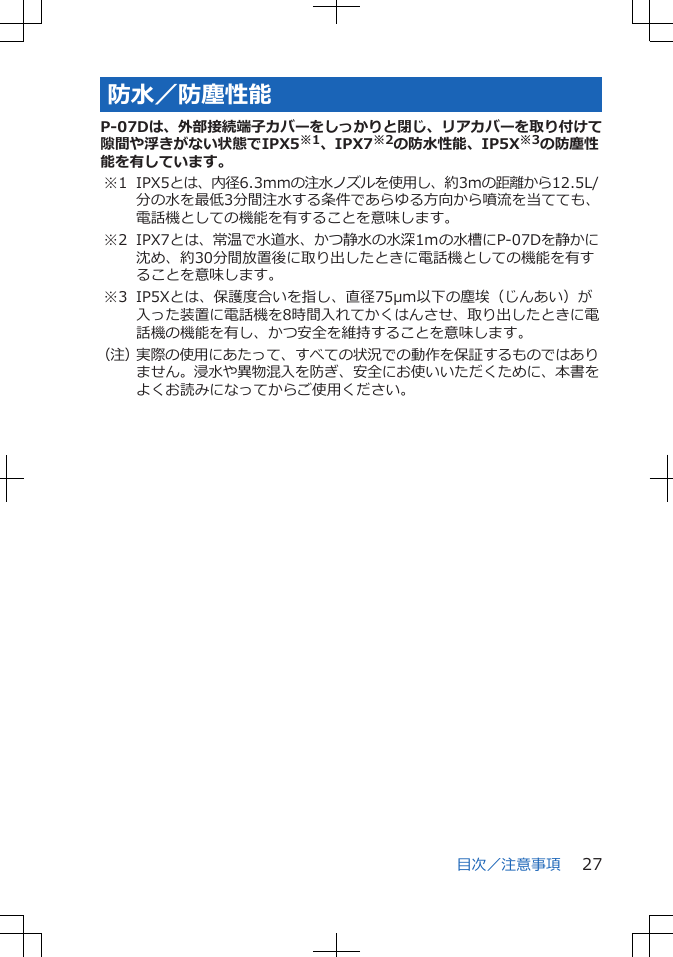 防水/防塵性能P-07Dは、外部接続端子カバーをしっかりと閉じ、リアカバーを取り付けて隙間や浮きがない状態でIPX5※1、IPX7※2の防水性能、IP5X※3の防塵性能を有しています。※1 IPX5とは、内径6.3mmの注水ノズルを使用し、約3mの距離から12.5L/分の水を最低3分間注水する条件であらゆる方向から噴流を当てても、電話機としての機能を有することを意味します。※2 IPX7とは、常温で水道水、かつ静水の水深1mの水槽にP-07Dを静かに沈め、約30分間放置後に取り出したときに電話機としての機能を有することを意味します。※3 IP5Xとは、保護度合いを指し、直径75μm以下の塵埃(じんあい)が入った装置に電話機を8時間入れてかくはんさせ、取り出したときに電話機の機能を有し、かつ安全を維持することを意味します。(注)実際の使用にあたって、すべての状況での動作を保証するものではありません。浸水や異物混入を防ぎ、安全にお使いいただくために、本書をよくお読みになってからご使用ください。目次/注意事項 27