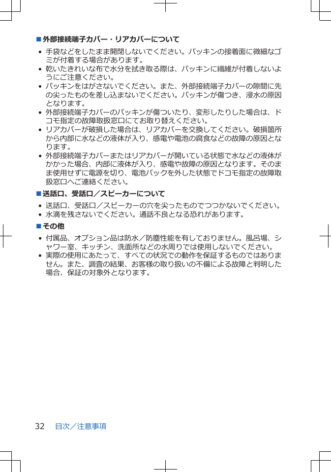 ■外部接続端子カバー・リアカバーについて•手袋などをしたまま開閉しないでください。パッキンの接着面に微細なゴミが付着する場合があります。•乾いたきれいな布で水分を拭き取る際は、パッキンに繊維が付着しないようにご注意ください。•パッキンをはがさないでください。また、外部接続端子カバーの隙間に先の尖ったものを差し込まないでください。パッキンが傷つき、浸水の原因となります。•外部接続端子カバーのパッキンが傷ついたり、変形したりした場合は、ドコモ指定の故障取扱窓口にてお取り替えください。•リアカバーが破損した場合は、リアカバーを交換してください。破損箇所から内部に水などの液体が入り、感電や電池の腐食などの故障の原因となります。•外部接続端子カバーまたはリアカバーが開いている状態で水などの液体がかかった場合、内部に液体が入り、感電や故障の原因となります。そのまま使用せずに電源を切り、電池パックを外した状態でドコモ指定の故障取扱窓口へご連絡ください。■送話口、受話口/スピーカーについて• 送話口、受話口/スピーカーの穴を尖ったものでつつかないでください。• 水滴を残さないでください。通話不良となる恐れがあります。■その他• 付属品、オプション品は防水/防塵性能を有しておりません。風呂場、シャワー室、キッチン、洗面所などの水周りでは使用しないでください。•実際の使用にあたって、すべての状況での動作を保証するものではありません。また、調査の結果、お客様の取り扱いの不備による故障と判明した場合、保証の対象外となります。目次/注意事項32