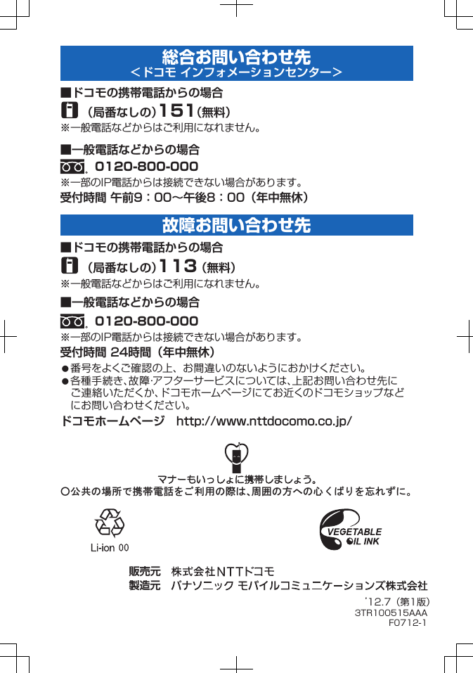 総合お問い合わせ先<ドコモ インフォメーションセンター>䂾䈱႐ᚲ䈪៤Ꮺ㔚䉕 䈗↪䈱㓙䈲䇮࿐䈱ᣇ䈻䈱ᔃ 䈒 䈳 䉍 䉕ᔓ䉏䈝䈮䇯販売元 製造元 ’12.7(第1版)3TR100515AAAF0712-1受付時間 午前9:00∼午後8:00(年中無休)番号をよくご確認の上、お間違いのないようにおかけください。各種手続き、故障・アフターサービスについては、上記お問い合わせ先にご連絡いただくか、ドコモホームページにてお近くのドコモショップなどにお問い合わせください。ドコモホームページ http://www.nttdocomo.co.jp/■ドコモの携帯電話からの場合(局番なしの)151(無料)※一般電話などからはご利用になれません。■一般電話などからの場合0120-800-000※一部のIP電話からは接続できない場合があります。受付時間 24時間(年中無休)■ドコモの携帯電話からの場合(局番なしの)113(無料)※一般電話などからはご利用になれません。■一般電話などからの場合0120-800-000※一部のIP電話からは接続できない場合があります。故障お問い合わせ先