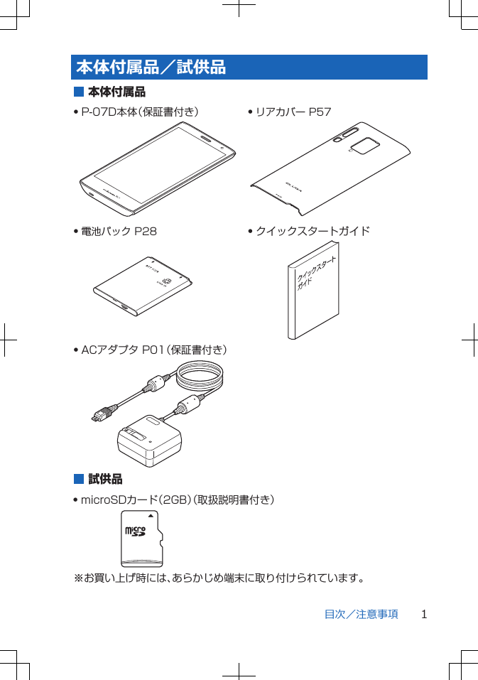 本体付属品/試供品Q P-07D本体(保証書付き)Q 電池パック P28Q ACアダプタ P01(保証書付き) 本体付属品Q クイックスタートガイドQ リアカバー P57試供品Q microSDカード(2GB)(取扱説明書付き)※お買い上げ時には、あらかじめ端末に取り付けられています。目次/注意事項 1
