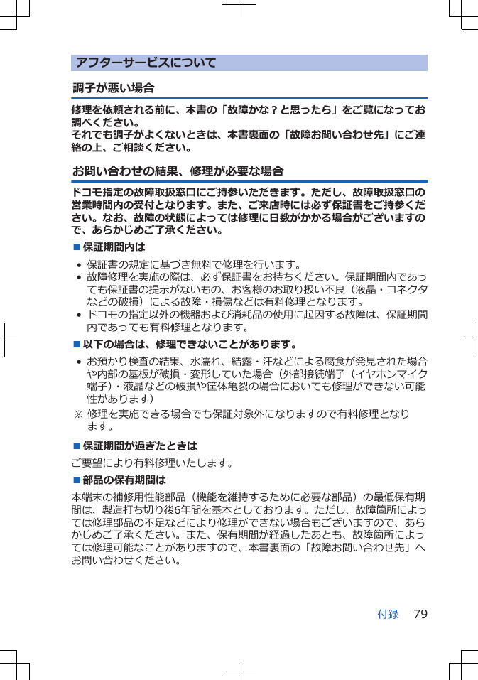アフターサービスについて調子が悪い場合修理を依頼される前に、本書の「故障かな?と思ったら」をご覧になってお調べください。それでも調子がよくないときは、本書裏面の「故障お問い合わせ先」にご連絡の上、ご相談ください。お問い合わせの結果、修理が必要な場合ドコモ指定の故障取扱窓口にご持参いただきます。ただし、故障取扱窓口の営業時間内の受付となります。また、ご来店時には必ず保証書をご持参ください。なお、故障の状態によっては修理に日数がかかる場合がございますので、あらかじめご了承ください。■保証期間内は• 保証書の規定に基づき無料で修理を行います。•故障修理を実施の際は、必ず保証書をお持ちください。保証期間内であっても保証書の提示がないもの、お客様のお取り扱い不良(液晶・コネクタなどの破損)による故障・損傷などは有料修理となります。•ドコモの指定以外の機器および消耗品の使用に起因する故障は、保証期間内であっても有料修理となります。■以下の場合は、修理できないことがあります。•お預かり検査の結果、水濡れ、結露・汗などによる腐食が発見された場合や内部の基板が破損・変形していた場合(外部接続端子(イヤホンマイク端子)・液晶などの破損や筐体亀裂の場合においても修理ができない可能性があります) ※ 修理を実施できる場合でも保証対象外になりますので有料修理となります。■保証期間が過ぎたときはご要望により有料修理いたします。■部品の保有期間は本端末の補修用性能部品(機能を維持するために必要な部品)の最低保有期間は、製造打ち切り後6年間を基本としております。ただし、故障箇所によっては修理部品の不足などにより修理ができない場合もございますので、あらかじめご了承ください。また、保有期間が経過したあとも、故障箇所によっては修理可能なことがありますので、本書裏面の「故障お問い合わせ先」へお問い合わせください。付録 79